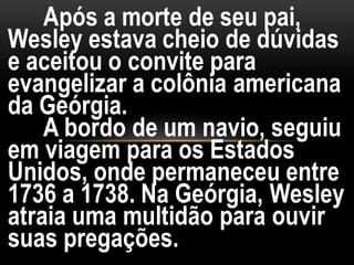 Após a morte de seu pai,
Wesley estava cheio de dúvidas
e aceitou o convite para
evangelizar a colônia americana
da Geórgia.
A bordo de um navio, seguiu
em viagem para os Estados
Unidos, onde permaneceu entre
1736 a 1738. Na Geórgia, Wesley
atraia uma multidão para ouvir
suas pregações.
 