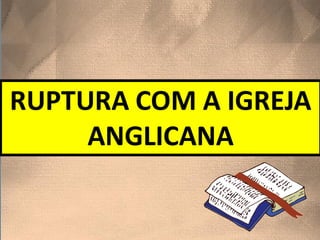RUPTURA COM A IGREJA
ANGLICANA
 