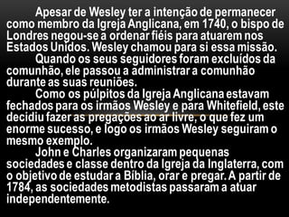 Apesar de Wesley ter a intençãode permanecer
como membro da IgrejaAnglicana, em 1740, o bispo de
Londres negou-sea ordenarfiéis para atuarem nos
EstadosUnidos. Wesley chamou para si essa missão.
Quando os seus seguidoresforam excluídosda
comunhão,ele passou a administrara comunhão
duranteas suas reuniões.
Como os púlpitosda IgrejaAnglicanaestavam
fechadospara os irmãos Wesley e para Whitefield,este
decidiufazer as pregaçõesao ar livre, o que fez um
enorme sucesso, e logo os irmãos Wesley seguiram o
mesmo exemplo.
John e Charles organizaram pequenas
sociedadese classe dentro da Igreja da Inglaterra, com
o objetivode estudara Bíblia, orar e pregar.A partir de
1784, as sociedadesmetodistaspassaram a atuar
independentemente.
 