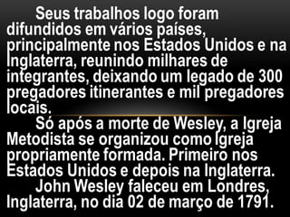Seus trabalhos logo foram
difundidos em vários países,
principalmente nos Estados Unidos e na
Inglaterra, reunindo milhares de
integrantes, deixando um legado de 300
pregadores itinerantes e mil pregadores
locais.
Só após a morte de Wesley, a Igreja
Metodista se organizou como Igreja
propriamente formada. Primeiro nos
Estados Unidos e depois na Inglaterra.
John Wesley faleceu em Londres,
Inglaterra, no dia 02 de março de 1791.
 