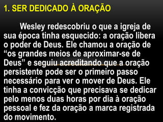1. SER DEDICADO À ORAÇÃO
Wesley redescobriu o que a igreja de
sua época tinha esquecido: a oração libera
o poder de Deus. Ele chamou a oração de
“os grandes meios de aproximar-se de
Deus” e seguiu acreditando que a oração
persistente pode ser o primeiro passo
necessário para ver o mover de Deus. Ele
tinha a convicção que precisava se dedicar
pelo menos duas horas por dia à oração
pessoal e fez da oração a marca registrada
do movimento.
 