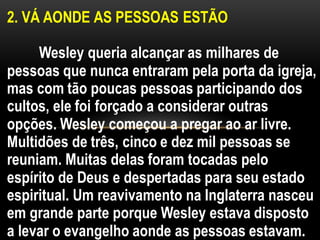 2. VÁ AONDE AS PESSOAS ESTÃO
Wesley queria alcançar as milhares de
pessoas que nunca entraram pela porta da igreja,
mas com tão poucas pessoas participando dos
cultos, ele foi forçado a considerar outras
opções. Wesley começou a pregar ao ar livre.
Multidões de três, cinco e dez mil pessoas se
reuniam. Muitas delas foram tocadas pelo
espírito de Deus e despertadas para seu estado
espiritual. Um reavivamento na Inglaterra nasceu
em grande parte porque Wesley estava disposto
a levar o evangelho aonde as pessoas estavam.
 