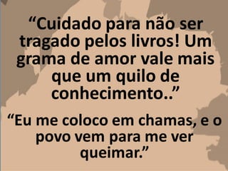 “Cuidado para não ser
tragado pelos livros! Um
grama de amor vale mais
que um quilo de
conhecimento..”
“Eu me coloco em chamas, e o
povo vem para me ver
queimar.”
 