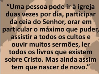 “Uma pessoa pode ir à igreja
duas vezes por dia, participar
da ceia do Senhor, orar em
particular o máximo que puder,
assistir a todos os cultos e
ouvir muitos sermões, ler
todos os livros que existem
sobre Cristo. Mas ainda assim
tem que nascer de novo.”
 