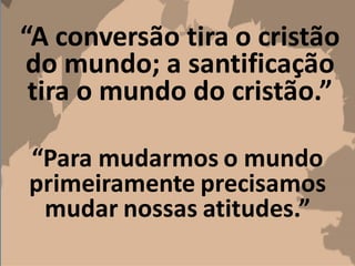 “A conversão tira o cristão
do mundo; a santificação
tira o mundo do cristão.”
“Para mudarmos o mundo
primeiramente precisamos
mudar nossas atitudes.”
 