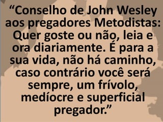 “Conselho de John Wesley
aos pregadores Metodistas:
Quer goste ou não, leia e
ora diariamente. É para a
sua vida, não há caminho,
caso contrário você será
sempre, um frívolo,
medíocre e superficial
pregador.”
 