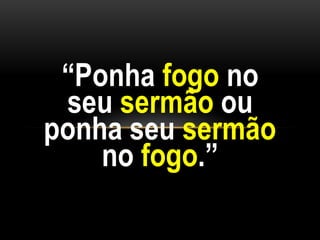 “Ponha fogo no
seu sermão ou
ponha seu sermão
no fogo.”
 