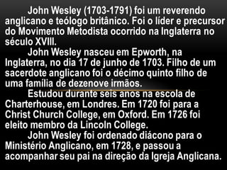 John Wesley (1703-1791) foi um reverendo
anglicano e teólogo britânico. Foi o líder e precursor
do Movimento Metodista ocorrido na Inglaterra no
século XVIII.
John Wesley nasceu em Epworth, na
Inglaterra, no dia 17 de junho de 1703. Filho de um
sacerdote anglicano foi o décimo quinto filho de
uma família de dezenove irmãos.
Estudou durante seis anos na escola de
Charterhouse, em Londres. Em 1720 foi para a
Christ Church College, em Oxford. Em 1726 foi
eleito membro da Lincoln College.
John Wesley foi ordenado diácono para o
Ministério Anglicano, em 1728, e passou a
acompanhar seu pai na direção da Igreja Anglicana.
 
