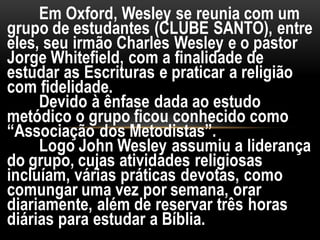 Em Oxford, Wesley se reunia com um
grupo de estudantes (CLUBE SANTO), entre
eles, seu irmão Charles Wesley e o pastor
Jorge Whitefield, com a finalidade de
estudar as Escrituras e praticar a religião
com fidelidade.
Devido à ênfase dada ao estudo
metódico o grupo ficou conhecido como
“Associação dos Metodistas”.
Logo John Wesley assumiu a liderança
do grupo, cujas atividades religiosas
incluíam, várias práticas devotas, como
comungar uma vez por semana, orar
diariamente, além de reservar três horas
diárias para estudar a Bíblia.
 