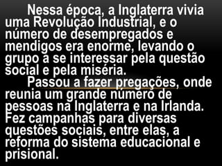Nessa época, a Inglaterra vivia
uma Revolução Industrial, e o
número de desempregados e
mendigos era enorme, levando o
grupo a se interessar pela questão
social e pela miséria.
Passou a fazer pregações, onde
reunia um grande número de
pessoas na Inglaterra e na Irlanda.
Fez campanhas para diversas
questões sociais, entre elas, a
reforma do sistema educacional e
prisional.
 