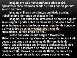 Imagine um país numa profunda crise social,
operários e mineiros trabalhando 16 horas por dia por um
salário de fome.
Imagine milhares de crianças em idade escolar,
trabalhando e morrendo de chagas e frio.
Imagine, por outro lado, uma casta de nobres a quem
se outorgou o poder sobre os meios de produção e sobre
seres humanos...e sobre todos esses, o poder de conceder
e privar todos os seres viventes dos meios de
subsistência: direito único do Rei...
Nesse contexto foi que surgiu o Movimento
Metodista. Deu-se na Inglaterra, no começo do século XVIII,
quando um grupo de estudantes da Universidade de
Oxford, sob a liderança dos irmãos e professores John e
Carlos Wesley, passaram a se reunir para o cultivo da
piedade cristã, através da leitura da Bíblia, da prática da
oração, do jejum, da visita aos presos e aos enfermos.
 