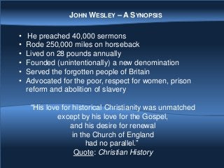 • He preached 40,000 sermons
• Rode 250,000 miles on horseback
• Lived on 28 pounds annually
• Founded (unintentionally) a new denomination
• Served the forgotten people of Britain
• Advocated for the poor, respect for women, prison
reform and abolition of slavery
“His love for historical Christianity was unmatched
except by his love for the Gospel,
and his desire for renewal
in the Church of England
had no parallel.”
Quote: Christian History
JOHN WESLEY – A SYNOPSIS
 