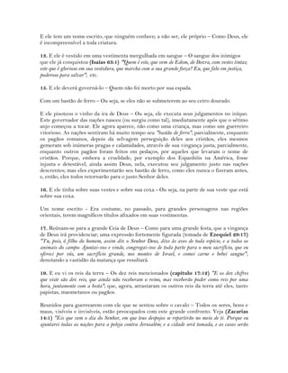 E ele tem um nome escrito, que ninguém conhece; a não ser, ele próprio – Como Deus, ele
é incompreensível a toda criatura.
13. E ele é vestido em uma vestimenta mergulhada em sangue – O sangue dos inimigos
que ele já conquistou (Isaías 63:1) "Quem é este, que vem de Edom, de Bozra, com vestes tintas;
este que é glorioso em sua vestidura, que marcha com a sua grande força? Eu, que falo em justiça,
poderoso para salvar"; etc.
15. E ele deverá governá-lo – Quem não foi morto por sua espada.
Com um bastão de ferro – Ou seja, se eles não se submeterem ao seu cetro dourado.
E ele pisoteou o vinho da ira de Deus – Ou seja, ele executa seus julgamentos no iníquo.
Este governador das nações nasceu (ou surgiu como tal), imediatamente após que o sétimo
anjo começou a tocar. Ele agora aparece, não como uma criança, mas como um guerreiro
vitorioso. As nações sentiram há muito tempo seu "bastão de ferro", parcialmente, enquanto
os pagãos romanos, depois da selvagem perseguição deles aos cristãos, eles mesmos
gemeram sob inúmeras pragas e calamidades, através de sua vingança justa; parcialmente,
enquanto outros pagãos foram feitos em pedaços, por aqueles que levaram o nome de
cristãos. Porque, embora a crueldade, por exemplo dos Espanhóis na América, fosse
injusta e detestável, ainda assim Deus, nela, executou seu julgamento justo nas nações
descrentes; mas eles experimentarão seu bastão de ferro, como eles nunca o fizeram antes,
e, então, eles todos retornarão para o justo Senhor deles.
16. E ele tinha sobre suas vestes e sobre sua coxa - Ou seja, na parte de sua veste que está
sobre sua coxa.
Um nome escrito - Era costume, no passado, para grandes personagens nas regiões
orientais, terem magníficos títulos afixados em suas vestimentas.
17. Reúnam-se para a grande Ceia de Deus – Como para uma grande festa, que a vingança
de Deus irá providenciar; uma expressão fortemente figurada (tomada de Ezequiel 29:17)
"Tu, pois, ó filho do homem, assim diz o Senhor Deus, dize às aves de toda espécie, e a todos os
animais do campo: Ajuntai-vos e vinde, congregai-vos de toda parte para o meu sacrifício, que eu
ofereci por vós, um sacrifício grande, nos montes de Israel, e comei carne e bebei sangue";
denotando a vastidão da matança que resultará.
19. E eu vi os reis da terra – Os dez reis mencionados (capítulo 17:12) "E os dez chifres
que viste são dez reis, que ainda não receberam o reino, mas receberão poder como reis por uma
hora, juntamente com a besta"; que, agora, arrastaram os outros reis da terra até eles, tanto
papistas, maometanos ou pagãos.
Reunidos para guerrearem com ele que se sentou sobre o cavalo – Todos os seres, bons e
maus, visíveis e invisíveis, estão preocupados com este grande confronto. Veja (Zacarias
14:1) "Eis que vem o dia do Senhor, em que teus despojos se repartirão no meio de ti. Porque eu
ajuntarei todas as nações para a peleja contra Jerusalém; e a cidade será tomada, e as casas serão
 