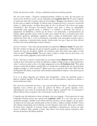 Então, ele deverá ser solto – Assim, a sabedoria misteriosa de Deus permite.
Por um curto tempo – Pequeno comparativamente: embora no todo, ele não possa ser
muito curto, devido às coisas a serem realizadas nele (capítulo 20:8, 9) "E sairá a enganar
as nações que estão sobre os quatro cantos da terra, Gogue e Magogue, cujo número é como a areia
do mar, para as ajuntar em batalha. E subiram sobre a largura da terra, e cercaram o arraial dos
santos e a cidade amada; e de Deus desceu fogo, do céu, e os devorou"; deva levar um espaço
considerável. Nós devemos brevemente esperar, uma após a outra, as calamidades
ocasionadas pela segunda besta, a colheita e a vindima, o derramar dos frascos, o
julgamento da Babilônia, a última ira da besta e sua destruição, o aprisionamento de
satanás. Quão grandes coisas essas! E quão curto tempo! O que é necessário para nós?
Sabedoria, paciência, fidelidade, vigilância. Não é tempo de deliberando sobre nossos
sedimentos. Esta não é, se for corretamente entendida, uma mensagem aceitável para o
sábio, o poderoso, o honrado deste mundo. Ainda assim, isto que é para ser feito, deverá
ser feito: não existe deliberação contra o Senhor.
4. E eu vi tronos – Tais como são prometidos aos apóstolos (Mateus 19:28) "E Jesus disse-
lhes: Em verdade vos digo que vós, que me seguistes, quando, na regeneração, o Filho do homem se
assentar no trono da sua glória, também vos assentareis sobre doze tronos, para julgar as doze
tribos de Israel". (Lucas 22:30) "Para que comais e bebais à minha mesa no meu reino, e vos
assenteis sobre tronos, julgando as doze tribos de Israel".
E eles – Ou seja, os santos, a quem João viu, ao mesmo tempo (Daniel 7:22) "Até que veio o
ancião de dias, e fez justiça aos santos do Altíssimo; e chegou o tempo em que os santos possuíram o
reino."; sentou-se junto a eles: e foi dado julgamento a eles. (I Coríntios 6:2) "Não sabeis
vós que os santos hão de julgar o mundo? Ora, se o mundo deve ser julgado por vós, sois porventura
indignos de julgar as coisas mínimas?". Quem esses são, e quantos, não é dito. Mas eles são
distinguidos das almas, ou pessoas, mencionadas imediatamente depois; e dos santos que já
ressuscitaram.
E eu vi as almas daqueles que tinham sido decapitados – Com um machado: assim a
palavra original significa. Um tipo de morte, que foi especialmente imposta em Roma, é
mencionado para todos.
Por causa do testemunho de Jesus, e por causa da palavra de Deus – Os mártires foram,
algumas vezes, mortos por causa da palavra de Deus, em geral; algumas vezes,
especialmente, por causa do testemunho de Jesus: alguns, enquanto eles se recusaram a
adorar ídolos; outros, enquanto eles confessaram o nome de Cristo.
E aqueles que não adoraram a besta selvagem, nem sua imagem – Esses parecem ser uma
companhia distinta desses que apareceram (capítulo 15:2) "E vi um como mar de vidro
misturado com fogo; e também os que saíram vitoriosos da besta, e da sua imagem, e do seu sinal, e
do número do seu nome, que estavam junto ao mar de vidro, e tinham as harpas de Deus". Esses
não tinham conquistado, provavelmente, em tais disputas como estas. Antes que o número
da besta fosse expirado, as pessoas foram compelidas a adorarem-no, através da mais
terrível violência. Mas, quando a besta "não estava", eles foram apenas seduzidos, nela,
através da destreza dos falsos profetas.
 