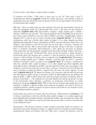 E eles viveram – Suas almas e corpos sendo re-unidos.
E reinaram com Cristo – Não sobre a terra, mas no céu. O "reino sobre a terra" é
completamente diferente (capítulo 11:15) "E o sétimo anjo tocou a sua trombeta, e houve no
céu grandes vozes, que diziam: Os reinos do mundo vieram a ser de nosso Senhor e do seu Cristo, e
ele reinará para todo o sempre".
Mil anos – Deve ser observado, que dois distintos mil anos são mencionados, através de
toda esta passagem. Cada um é mencionado três vezes: o mil anos, em que satanás é
amarrado (capítulo 20:2; 3:7) "Ele prendeu o dragão, a antiga serpente, que é o Diabo e
Satanás, e amarrou-o por mil anos". "E ao anjo da igreja que está em Filadélfia escreve: Isto diz o
que é santo, o que é verdadeiro, o que tem a chave de Davi; o que abre, e ninguém fecha; e fecha, e
ninguém abre"; o mil, em que os santos deverão reinar: (capítulo 20:4-6) " E vi tronos; e
assentaram-se sobre eles, e foi-lhes dado o poder de julgar; e vi as almas daqueles que foram
degolados pelo testemunho de Jesus, e pela palavra de Deus, e que não adoraram a besta, nem a sua
imagem, e não receberam o sinal em suas testas nem em suas mãos; e viveram, e reinaram com
Cristo durante mil anos. Mas os outros mortos não reviveram, até que os mil anos se acabaram.
Esta é a primeira ressurreição. Bem-aventurado e santo aquele que tem parte na primeira
ressurreição; sobre estes não tem poder a segunda morte; mas serão sacerdotes de Deus e de Cristo, e
reinarão com ele mil anos". O primeiro fim, antes do fim do mundo; o ultimo alcança a
ressurreição geral. De maneira que o começo e o fim do primeiro mil antes é antes do
começo e o fim do último. Portanto, como no segundo verso (capítulo 20:2) "Ele prendeu o
dragão, a antiga serpente, que é o Diabo e Satanás, e amarrou-o por mil anos",- a primeira
menção do primeiro; assim no quarto verso (capítulo 20:4) "E vi tronos; e assentaram-se
sobre eles, e foi-lhes dado o poder de julgar; e vi as almas daqueles que foram degolados pelo
testemunho de Jesus, e pela palavra de Deus, e que não adoraram a besta, nem a sua imagem, e não
receberam o sinal em suas testas nem em suas mãos; e viveram, e reinaram com Cristo durante mil
anos"; à primeira menção do último, é apenas dito, mil anos, em outros lugares, "os mil
anos", (capítulo 20:3,5,7) "E lançou-o no abismo, e ali o encerrou, e pôs selo sobre ele, para que
não mais engane as nações, até que os mil anos se acabem. E depois importa que seja solto por um
pouco de tempo. (...)Mas os outros mortos não reviveram, até que os mil anos se acabaram. Esta é a
primeira ressurreição. (…) E, acabando-se os mil anos, Satanás será solto da sua prisão"; ou seja,
o mil mencionado antes. Durante o primeiro, as promessas concernentes ao estado
florescente da igreja, (capítulo 10:7) "Mas nos dias da voz do sétimo anjo, quando tocar a sua
trombeta, se cumprirá o segredo de Deus, como anunciou aos profetas, seus servos"; deverá ser
cumprido; durante o último, enquanto os santos reinam com Cristo no céu, homens e terra
estarão despreocupados e seguros.
5. O restante dos mortos reviveram, não até o mil anos - Mencionado no versículo 4 " E
vi tronos; e assentaram-se sobre eles, e foi-lhes dado o poder de julgar; e vi as almas daqueles que
foram degolados pelo testemunho de Jesus, e pela palavra de Deus, e que não adoraram a besta, nem
a sua imagem, e não receberam o sinal em suas testas nem em suas mãos; e viveram, e reinaram com
Cristo durante mil anos".
Terminarem – Os mil anos, durante os quais satanás é amarrado, ambos no começo e no
final muito mais cedo. O pequeno tempo, e o segundo mil anos, começam ao mesmo tempo,
imediatamente depois do primeiro mil anos. Mas nem o começo do primeiro, nem do
 