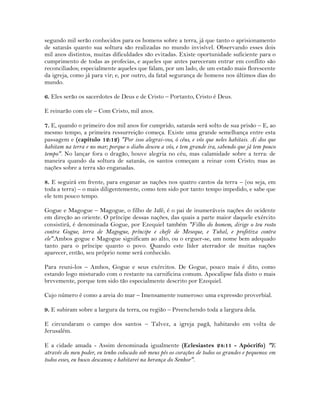 segundo mil serão conhecidos para os homens sobre a terra, já que tanto o aprisionamento
de satanás quanto sua soltura são realizadas no mundo invisível. Observando esses dois
mil anos distintos, muitas dificuldades são evitadas. Existe oportunidade suficiente para o
cumprimento de todas as profecias, e aqueles que antes pareceram entrar em conflito são
reconciliados; especialmente aqueles que falam, por um lado, de um estado mais florescente
da igreja, como já para vir; e, por outro, da fatal segurança de homens nos últimos dias do
mundo.
6. Eles serão os sacerdotes de Deus e de Cristo – Portanto, Cristo é Deus.
E reinarão com ele – Com Cristo, mil anos.
7. E, quando o primeiro dos mil anos for cumprido, satanás será solto de sua prisão – E, ao
mesmo tempo, a primeira ressurreição começa. Existe uma grande semelhança entre esta
passagem e (capítulo 12:12) "Por isso alegrai-vos, ó céus, e vós que neles habitais. Ai dos que
habitam na terra e no mar; porque o diabo desceu a vós, e tem grande ira, sabendo que já tem pouco
tempo". No lançar fora o dragão, houve alegria no céu, mas calamidade sobre a terra: de
maneira quando da soltura de satanás, os santos começam a reinar com Cristo; mas as
nações sobre a terra são enganadas.
8. E seguirá em frente, para enganar as nações nos quatro cantos da terra – (ou seja, em
toda a terra) – o mais diligentemente, como tem sido por tanto tempo impedido, e sabe que
ele tem pouco tempo.
Gogue e Magogue – Magogue, o filho de Jafé, é o pai de inumeráveis nações do ocidente
em direção ao oriente. O príncipe dessas nações, das quais a parte maior daquele exército
consistirá, é denominada Gogue, por Ezequiel também "Filho do homem, dirige o teu rosto
contra Gogue, terra de Magogue, príncipe e chefe de Meseque, e Tubal, e profetiza contra
ele".Ambos gogue e Magogue significam ao alto, ou o erguer-se, um nome bem adequado
tanto para o príncipe quanto o povo. Quando este líder aterrador de muitas nações
aparecer, então, seu próprio nome será conhecido.
Para reuni-los – Ambos, Gogue e seus exércitos. De Gogue, pouco mais é dito, como
estando logo misturado com o restante na carnificina comum. Apocalipse fala disto o mais
brevemente, porque tem sido tão especialmente descrito por Ezequiel.
Cujo número é como a areia do mar – Imensamente numeroso: uma expressão proverbial.
9. E subiram sobre a largura da terra, ou região – Preenchendo toda a largura dela.
E circundaram o campo dos santos – Talvez, a igreja pagã, habitando em volta de
Jerusalém.
E a cidade amada - Assim denominada igualmente (Eclesiastes 24:11 - Apócrifo) "E
através do meu poder, eu tenho colocado sob meus pés os corações de todos os grandes e pequenos: em
todos esses, eu busco descanso; e habitarei na herança do Senhor".
 