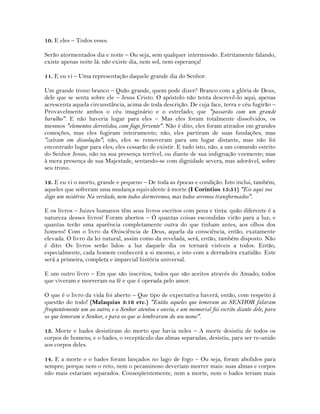 10. E eles – Todos esses.
Serão atormentados dia e noite – Ou seja, sem qualquer intermissão. Estritamente falando,
existe apenas noite lá: não existe dia, nem sol, nem esperança!
11. E eu vi – Uma representação daquele grande dia do Senhor.
Um grande trono branco – Quão grande, quem pode dizer? Branco com a glória de Deus,
dele que se senta sobre ele – Jesus Cristo. O apóstolo não tenta descrevê-lo aqui; apenas
acrescenta aquela circunstância, acima de toda descrição. De cuja face, terra e céu fugirão –
Provavelmente ambos o céu imaginário e o estrelado; que "passarão com um grande
barulho". E não haveria lugar para eles – Mas eles foram totalmente dissolvidos, os
mesmos "elementos derretidos, com fogo fervente". Não é dito, eles foram atirados em grandes
comoções, mas eles fugiram inteiramente; não, eles partiram de suas fundações, mas
"caíram em dissolução"; não, eles se removeram para um lugar distante, mas não foi
encontrado lugar para eles; eles cessarão de existir. E tudo isto, não, a um comando estrito
do Senhor Jesus, não na sua presença terrível, ou diante de sua indignação veemente; mas
à mera presença de sua Majestade, sentando-se com dignidade severa, mas adorável, sobre
seu trono.
12. E eu vi o morto, grande e pequeno – De toda as épocas e condição. Isto inclui, também,
aqueles que sofreram uma mudança equivalente à morte (I Coríntios 15:51) "Eis aqui vos
digo um mistério: Na verdade, nem todos dormiremos, mas todos seremos transformados".
E os livros – Juizes humanos têm seus livros escritos com pena e tinta: quão diferente é a
natureza desses livros! Foram abertos – Ó quantas coisas escondidas virão para a luz; e
quantas terão uma aparência completamente outra do que tinham antes, aos olhos dos
homens! Com o livro da Onisciência de Deus, aquela da consciência, então, exatamente
elevada. O livro da lei natural, assim como da revelada, será, então, também disposto. Não
é dito: Os livros serão lidos: a luz daquele dia os tornará visíveis a todos. Então,
especialmente, cada homem conhecerá a si mesmo, e isto com a derradeira exatidão. Este
será a primeira, completa e imparcial história universal.
E um outro livro – Em que são inscritos, todos que são aceitos através do Amado; todos
que viveram e morreram na fé e que é operada pelo amor.
O que é o livro da vida foi aberto – Que tipo de expectativa haverá, então, com respeito à
questão do todo! (Malaquias 3:16 etc.) "Então aqueles que temeram ao SENHOR falaram
freqüentemente um ao outro; e o Senhor atentou e ouviu; e um memorial foi escrito diante dele, para
os que temeram o Senhor, e para os que se lembraram do seu nome".
13. Morte e hades desistiram do morto que havia neles – A morte desistiu de todos os
corpos de homens; e o hades, o receptáculo das almas separadas, desistiu, para ser re-unido
aos corpos deles.
14. E a morte e o hades foram lançados no lago de fogo – Ou seja, foram abolidos para
sempre; porque nem o reto, nem o pecaminoso deveriam morrer mais: suas almas e corpos
não mais estariam separados. Conseqüentemente, nem a morte, nem o hades teriam mais
 