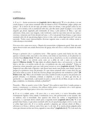 existência.
CAPÍTULO 21
1. E eu vi – Assim acontecem em (capítulo 19:11; 20:1,4,11) "E vi o céu aberto, e eis um
cavalo branco; e o que estava assentado sobre ele chama-se Fiel e Verdadeiro; e julga e peleja com
justiça". "E vi descer do céu um anjo, que tinha a chave do abismo, e uma grande cadeia na sua
mão (...) E vi tronos; e eles se assentaram sobre eles, e foi-lhes dado o poder de julgar; e vi as almas
daqueles que foram degolados pelo testemunho de Jesus, e pela palavra de Deus, e que não
adoraram a besta, nem a sua imagem, e não receberam o sinal em suas testas nem em suas mãos; e
viveram, e reinaram com Cristo durante mil anos. (..) E vi um grande trono branco, e o que estava
assentado sobre ele, de cuja presença fugiu a terra e o céu; e não se achou lugar para eles"; em uma
sucessão. Todos essas representações diversas seguem uma a outra em ordem: assim a
visão alcança a eternidade.
Um novo céu e uma nova terra – Depois da ressurreição e julgamento geral. João não está
agora descrevendo um estado florescente da igreja, mas um novo e eterno estado de todas
as coisas.
Porque o primeiro céu e a primeira terra - Não apenas a parte mais baixa do céu, não
apenas o sistema solar, mas todo o céu etéreo, com todas as suas hostes, se de planetas ou
estrelas fixas (Isaías 34:4) "E todo o exército dos céus se dissolverá, e os céus se enrolarão como
um livro; e todo o seu exército cairá, como cai a folha da vide e como cai o figo da
figueira".(Mateus 24:29) "E, logo depois da aflição daqueles dias, o sol escurecerá, e a lua não
dará a sua luz, e as estrelas cairão do céu, e as potências dos céus serão abaladas". Todas as
primeiras coisas passarão; para que tudo possa tornar-se novo (capítulo 21:4,5) "E Deus
limpará de seus olhos toda a lágrima; e não haverá mais morte, nem pranto, nem clamor, nem dor;
porque já as primeiras coisas são passadas. E o que estava assentado sobre o trono disse: Eis que
faço novas todas as coisas. E disse-me: Escreve; porque estas palavras são verdadeiras e fiéis". (II
Pedro 3:10, 12) "Mas o dia do Senhor virá como o ladrão de noite; no qual os céus passarão com
grande estrondo, e os elementos, ardendo, se desfarão, e a terra, e as obras que nela há, se
queimarão. (...) Aguardando, e apressando-vos para a vinda do dia de Deus, em que os céus, em
fogo se desfarão, e os elementos, ardendo, se fundirão?".
Passarão – Mas no quarto verso é dito "passou". Lá a palavra mais forte é usada; porque a
morte, o murmurar, e a tristeza, vão embora todos juntos: o primeiro céu e terra apenas
passarão, para dar lugar para o novo céu e nova terra.
2. E eu vi a cidade santa – O novo céu, e a nova terra, e o novo Jerusalém estão
intimamente ligados. Esta cidade é totalmente nova, não pertencendo a este mundo, não
ao milênio, mas à eternidade. Isto aparece das séries de visões, a magnificência da
descrição, e a oposição desta cidade para a segunda morte (capítulo 20:11,12) "E vi um
grande trono branco, e o que estava assentado sobre ele, de cuja presença fugiu a terra e o céu; e não
se achou lugar para eles. E vi os mortos, grandes e pequenos, que estavam diante de Deus, e
abriram-se os livros; e abriu-se outro livro, que é o da vida. E os mortos foram julgados pelas
coisas que estavam escritas nos livros, segundo as suas obras". (capítulo 21:1) "E vi um novo céu,
 
