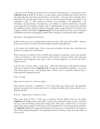 e uma nova terra. Porque já o primeiro céu e a primeira terra passaram, e o mar já não existe".
(capítulo 21:2, 5, 8, 9) "E eu, João, vi a santa cidade, a nova Jerusalém, que de Deus descia do
céu, adereçada como uma esposa ataviada para o seu marido. (...) E o que estava assentado sobre o
trono disse: Eis que faço novas todas as coisas. E disse-me: Escreve; porque estas palavras são
verdadeiras e fiéis. (...) Mas, quanto aos tímidos, e aos incrédulos, e aos abomináveis, e aos
homicidas, e aos fornicadores, e aos feiticeiros, e aos idólatras e a todos os mentirosos, a sua parte
será no lago que arde com fogo e enxofre; o que é a segunda morte. E veio a mim um dos sete anjos
que tinham as sete taças cheias das últimas sete pragas, e falou comigo, dizendo: Vem, mostrar-te-ei
a esposa, a mulher do Cordeiro". (capítulo 22:5) "E ali não haverá mais noite, e não necessitarão
de lâmpada nem de luz do sol, porque o Senhor Deus os ilumina; e reinarão para todo o sempre".
Descendo – No próprio ato de descer.
3. Eles serão seu povo, e o próprio Deus estará com eles, e Ele será o Deus deles – Assim a
aliança entre Deus e seu povo será executada da maneira mais gloriosa.
4. E a morte não existirá mais – Esta é uma prova completa de que toda a descrição não
pertence ao tempo, mas à eternidade.
Nem a tristeza, ou clamor, ou dor, existirá mais: porque as primeiras coisas terão passado
– Sob o céu anterior, e sob a terra anterior, havia morte e tristeza; clamor e dor; tudo que
ocasionava muitas lágrimas: mas agora a dor e a tristeza fugiram, e os santos têm vida e
alegria eternas.
5. E ele que se sentou sobre o trono disse – Não para João apenas. Da primeira menção
"dele que se sentou no trono" (capítulo 4:2) "E logo fui arrebatado no Espírito, e eis que um
trono estava posto no céu, e um assentado sobre o trono"; este é o primeiro discurso que é
expressamente afirmado para ele.
E ele – O anjo.
Disse para eu escrever – Como se segue.
Esses dizeres são fieis e verdadeiros – Isto inclui todos que foram antes. Os apóstolos
parecem novamente ter cessado de escrever, estando dominado pelo êxtase, diante da voz
daquele que fala.
6. E ele – Aquele que se sentou no trono.
Disse para mim: É feito – Tudo que os profetas haviam falado; tudo que foi falado
(capítulo 4:1) "Depois destas coisas, olhei, e eis que estava uma porta aberta no céu; e a primeira
voz que, como de trombeta, ouvira falar comigo, disse: Sobe aqui, e mostrar-te-ei as coisas que
depois destas devem acontecer". Nós lemos esta expressão duas vezes nesta profecia: primeiro
em (capítulo 16:17) "E o sétimo anjo derramou a sua taça no ar, e saiu grande voz do templo do
céu, do trono, dizendo: Está feito"; no cumprimento da ira de Deus; e aqui, ao tornar todas as
coisas novas.
 