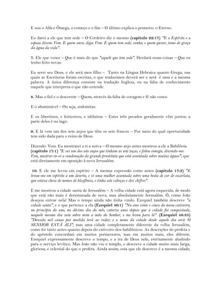 E sou o Alfa e Ômega, o começo e o fim – O último explica o primeiro: o Eterno.
Eu darei a ele que tem sede – O Cordeiro diz o mesmo (capítulo 22:17) "E o Espírito e a
esposa dizem: Vem. E quem ouve, diga: Vem. E quem tem sede, venha; e quem quiser, tome de graça
da água da vida".
7. Ele que vence – Que é mais do que "aquele que tem sede". Herdará essas coisas – Que eu
tenho feito novas.
Eu serei seu Deus, e ele será meu filho – Tanto na Língua Hebraica quanto Grega, nas
quais as Escrituras foram escritas, o que traduzimos deverá ser e será é uma e a mesma
palavra. A única diferença consiste na tradução Inglesa, ou na falta de conhecimento
naquele que interpreta o que não entende.
8. Mas o fiel e o descrente – Quem, através da falta de coragem e fé não vence.
E o abominável – Ou seja, sodomitas.
E os libertinos, e feiticeiros, e idólatras – Estes três pecados geralmente vêm juntos; a
parte deles é no lago.
9. E lá vem um dos sete anjos que têm os sete frascos – Por meio do qual oportunidade
tem sido dada para o reino de Deus.
Dizendo: Vem. Eu mostrarei a ti a noiva – O mesmo anjo antes mostrou a ele a Babilônia
(capítulo 17:1) "E vei um dos sete anjos que tinham as sete taças, e falou comigo, dizendo-me:
Vem, mostrar-te-ei a condenação da grande prostituta que está assentada sobre muitas águas"; que
está diretamente em oposição à nova Jerusalém.
10. E ele me levou em espírito – A mesma expressão como antes (capítulo 17:3) "E
levou-me em espírito a um deserto, e vi uma mulher assentada sobre uma besta de cor de escarlata,
que estava cheia de nomes de blasfêmia, e tinha sete cabeças e dez chifres".
E me mostrou a cidade santa de Jerusalém – A velha cidade está agora esquecida, de modo
que está não mais é denominada de nova, mas absolutamente Jerusalém. Ó, como João
desejou entrar nela! Mas o tempo ainda não tinha vindo. Ezequiel também descreve "a
cidade santa", e o que pertence a ela (Ezequiel 40:1) "No ano vinte e cinco do nosso cativeiro,
no princípio do ano, no décimo dia do mês, catorze anos depois que a cidade foi conquistada,
naquele mesmo dia veio sobre mim a mão do Senhor, e me levou para lá". (Ezequiel 48:35)
"Dezoito mil canas por medida terá ao redor; e o nome da cidade desde aquele dia será: O
SENHOR ESTÁ ALI"; mas uma cidade completamente diferente da velha Jerusalém,
como foi tanto antes quanto depois do cativeiro dos babilônicos. As descrições do profeta e
do apóstolo concordam em muitos pormenores; mas em muitos mais, eles diferem.
Ezequiel expressamente descreve o tempo, e a ira de Deus nele, estritamente aludindo
para o serviço levítico. Mas João não viu o templo, e descreve a cidade muito mais larga,
gloriosa, e celestial do que o profeta. Ainda assim, esta que ele descreve é a mesma cidade;
 