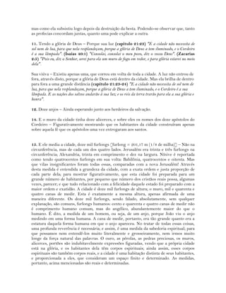 mas como ela subsistiu logo depois da destruição da besta. Podendo-se observar que, tanto
as profecias concordam juntas, quanto uma pode explicar a outra.
11. Tendo a glória de Deus – Porque sua luz (capitulo 21:23) "E a cidade não necessita de
sol nem de lua, para que nela resplandeçam, porque a glória de Deus a tem iluminado, e o Cordeiro
é a sua lâmpada". (Isaías 40:1) "Consolai, consolai o meu povo, diz o vosso Deus". (Zacarias
2:5) "Pois eu, diz o Senhor, serei para ela um muro de fogo em redor, e para glória estarei no meio
dela".
Sua viúva – Existiu apenas uma, que correu em volta de toda a cidade. A luz não entrou de
fora, através disto, porque a glória de Deus está dentro da cidade. Mas ela brilha de dentro
para fora a uma grande distância (capítulo 21:23-24) "E a cidade não necessita de sol nem de
lua, para que nela resplandeçam, porque a glória de Deus a tem iluminado, e o Cordeiro é a sua
lâmpada. E as nações dos salvos andarão à sua luz; e os reis da terra trarão para ela a sua glória e
honra".
12. Doze anjos – Ainda esperando junto aos herdeiros da salvação.
14. E o muro da cidade tinha doze alicerces, e sobre eles os nomes dos doze apóstolos do
Cordeiro – Figurativamente mostrando que os habitantes da cidade construíram apenas
sobre aquela fé que os apóstolos uma vez entregaram aos santos.
15. E ele mediu a cidade, doze mil furlongs [furlong = 201,17 m (1/8 de milha)] – Não na
circunferência, mas de cada um dos quatro lados. Jerusalém era trinta e três furlongs na
circunferência; Alexandria, trinta em comprimento e dez na largura. Nínive é reportada
como tendo quatrocentos furlongs em sua volta: Babilônia, quatrocentos e oitenta. Mas
que vilas insignificantes foram todas essas, comparadas com a nova Jerusalém! Através
desta medida é entendida a grandeza da cidade, com a exata ordem e justa proporção de
cada parte dela; para mostrar figurativamente, que esta cidade foi preparada para um
grande número de habitantes, por pequeno que número dos cristãos reais possa, algumas
vezes, parecer; e que tudo relacionado com a felicidade daquele estado foi preparado com a
maior ordem e exatidão. A cidade é doze mil furlongs de altura; o muro, mil e quarenta e
quatro canas de medir. Esta é exatamente a mesma altura, apenas afirmada de uma
maneira diferente. Os doze mil furlongs, sendo falado, absolutamente, sem qualquer
explanação, são comuns, furlongs humanos: cento e quarenta e quatro canas de medir não
é comprimento humano comum, mas do angélico, abundantemente maior do que o
humano. É dito, a medida de um homem, ou seja, de um anjo, porque João viu o anjo
medindo em uma forma humana. A cana de medir, portanto, era tão grande quanto era a
estatura daquela forma humana em que o anjo apareceu. No tratar de todas essas coisas,
uma profunda reverência é necessária; e assim, é uma medida da sabedoria espiritual; para
que possamos nem entendê-los muito literalmente e grosseiramente, nem irmos muito
longe da força natural das palavras. O ouro, as pérolas, as pedras preciosas, os muros,
alicerces, portões são indubitavelmente expressões figuradas, vendo que a própria cidade
está na glória, e os habitantes dela têm corpos espirituais; ainda assim, esses corpos
espirituais são também corpos reais, e a cidade é uma habitação distinta de seus habitantes,
e proporcionada a eles, que consideram um espaço finito e determinado. As medidas,
portanto, acima mencionadas são reais e determinadas.
 