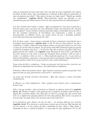 todas as monarquias da terra, tudo junto não é um grão de areia, comparado com a glória
dos filhos de Deus. Deus "não se envergonha de ser chamado de Deus deles, por aqueles para os
quais ele preparou esta cidade". Mas quem virá para seu lugar santo? "Aqueles que mantêm
seus mandamentos". (capítulo 22:14) "Bem-aventurados aqueles que guardam os seus
mandamentos, para que tenham direito à árvore da vida, e possam entrar na cidade pelas portas".
5. E eles reinarão para sempre e sempre – Que encorajamento é este para os pacientes e
fiéis dos santos, que, o que quer que seus sofrimentos sejam, eles serão para eles "um peso
eterno de glória!". Assim, termina a doutrina desta Revelação, na felicidade eterna de todo o
fiel. Os caminhos misteriosos da Providência são esclarecidos, e todas as coisas
providenciadas no Sabbath eterno, um estado eterno da paz e felicidade perfeitas,
reservadas para todos que suportaram até o fim.
6. E ele disse a mim – Aqui começa a conclusão do livro, exatamente concordando com a
introdução (particularmente capítulo 22:6, 7, 10 "E disse-me: Estas palavras são fiéis e
verdadeiras; e o Senhor, o Deus dos santos profetas, enviou o seu anjo, para mostrar aos seus servos
as coisas que em breve hão de acontecer. Eis que presto venho: Bem-aventurado aquele que guarda
as palavras da profecia deste livro. (...) E disse-me: Não seles as palavras da profecia deste livro;
porque próximo está o tempo"; com capítulo 1:1,3 "Revelação de Jesus Cristo, a qual Deus lhe
deu, para mostrar aos seus servos as coisas que brevemente devem acontecer; e pelo seu anjo as
enviou, e as notificou a João seu servo (...) Bem-aventurado aquele que lê, e os que ouvem as
palavras desta profecia, e guardam as coisas que nela estão escritas; porque o tempo está próximo".);
e dando uma luz a todo o livro, já que este livro o faz a toda as Escrituras.
Essas coisas são fiéis e verdadeiras – Todas as coisas que você tem ouvido e visto deve ser
fielmente acompanhado em sua ordem, e são infalivelmente verdadeiras.
O Senhor, o Deus dos profetas santos – Que inspirou e autorizou aqueles do passado. Tem
agora enviado seu anjo, para mostrar a seus servos – Através de ti.
As coisas que deverão acontecer brevemente – Que irão começar a serem executadas
imediatamente.
7. Observe, eu venho rapidamente – Diz o próprio nosso Senhor, para o cumprimento
dessas coisas.
Feliz é ele que mantém – Sem acrescentar ou diminuir as palavras deste livro (capítulo
22:18, 19) "Porque eu testifico a todo aquele que ouvir as palavras da profecia deste livro que, se
alguém lhes acrescentar alguma coisa, Deus fará vir sobre ele as pragas que estão escritas neste
livro. E, se alguém tirar quaisquer palavras do livro desta profecia, Deus tirará a sua parte do
livro da vida, e da cidade santa, e das coisas que estão escritas neste livro".
8. E prostrou-se para adorar, aos pés do anjo – As mesmas palavras que ocorrem
(capítulo 19:10) "E eu lancei-me a seus pés para o adorar; mas ele disse-me: Olha não faças tal;
sou teu conservo, e de teus irmãos, que têm o testemunho de Jesus. Adora a Deus; porque o
testemunho de Jesus é o espírito de profecia". A reprovação do anjo, igualmente: Vê, tu, não
 