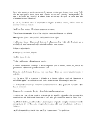 faças isto; porque eu sou teu conservo, é expresso nos mesmos termos como antes. Pode
não ser o mesmo incidente que é aqui relatado novamente? Isto não é mais provável do
que o apóstolo ter cometido a mesma falta novamente, do qual ele tinha sido tão
solenemente advertido antes?
9. Vê, tu, não faças isto – A expressão no original é curta e elíptica, como é usual ao
mostrar veemente aversão.
10. E ele disse a mim – Depois de uma pequena pausa.
Não sele os dizeres deste livro – Não o oculte, como as coisas que são seladas.
O tempo está perto – Em que elas começarão a tomar lugar.
11. Ele que é ímpio – Como se ele dissesse: O julgamento final está á mão; depois do que a
condição de toda humanidade não admitirá mudança para sempre.
Iníquo - Injustificado.
Corrupto – Não santo, impuro.
12. Eu – Jesus Cristo.
Venho rapidamente – Para julgar o mundo.
E minha recompensa é comigo – As recompensas que eu afirmo, ambos ao justo e ao
pecaminoso serão dadas quando da minha vida.
Para dar a todo homem, de acordo com suas obras – Todo seu comportamento interior e
exterior.
13. Eu sou o Alfa e o ômega, o primeiro e o último – Quem existe de eternidade a
eternidade. Quão clara e incontestável prova, nosso Senhor dá de sua glória divina!
14. Felizes são aqueles que cumprem seus mandamentos – Seu, quem diz: Eu venho – Ele
fala de si mesmo.
Para que eles possam ter direito – Através de sua aliança graciosa.
A árvore da vida – Para todas as bênçãos que ela significa. Quando Adão quebrou seu
mandamento, ele foi afastado da árvore da vida. Eles que os mantêm deverão comer dela.
15. Do lado de fora, estarão os cães – A sentença no original é abrupta, como expressando
repugnância. Os portões estão sempre abertos; mas não para cães; homens violentos e
vorazes.
16. Eu Jesus enviei meu anjo para testificar essas coisas – Principalmente.
 