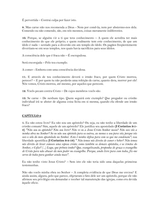 É pervertida – Contrai culpa por fazer isto.
8. Mas carne não nos recomenda a Deus - Nem por comê-la; nem por abstermo-nos dela.
Comendo ou não comendo, são, em nós mesmos, coisas meramente indiferentes.
10. Porque, se alguém vir a ti que tens conhecimento – A quem ele acredita ter mais
conhecimento do que ele próprio; e quem realmente tem este conhecimento, de que um
ídolo é nada – sentado para a diversão em um templo do ídolo. Os pagãos freqüentemente
divertiam-se em seus templos, nos quais havia sacrifícios para seus ídolos.
A consciência dele que é fraca não – É escrupulosa.
Será encorajada – Pelo teu exemplo.
A comer - Embora com uma consciência duvidosa.
11. E através de teu conhecimento deverá o irmão fraco, por quem Cristo morreu,
perecer? – E por quem tu não perderás uma refeição de carne, quanto dera, morrer por ele!
Nós vemos, Cristo morreu, até mesmo, por aqueles que perecem.
12. Vocês pecam contra Cristo – De cujos membros vocês são.
13. Se carne – De nenhum tipo. Quem seguirá este exemplo? Que pregador ou cristão
individual irá se abster de alguma coisa lícita em si mesma, quando ela ofende um irmão
fraco?
CAPÍTULO 9
1. Eu não estou livre? Eu não sou um apóstolo? Ou seja, eu não tenho a liberdade de um
cristão comum? Sim, aquele de um apóstolo? Ele justifica seu apostolado (I Corintios 9:1-
3) "Não sou eu apóstolo? Não sou livre? Não vi eu a Jesus Cristo Senhor nosso? Não sois vós a
minha obra no Senhor? Se eu não sou apóstolo para os outros, ao menos o sou para vós; porque vós
sois o selo do meu apostolado no Senhor. Esta é minha defesa para com os que me condenam"; sua
liberdade apostólica (I Corintios 9:4-19) " Não temos nós direito de comer e beber? Não temos
nós direito de levar conosco uma esposa crente, como também os demais apóstolos, e os irmãos do
Senhor, e Cefas? (...) Logo, que prêmio tenho? Que, evangelizando, proponha de graça o evangelho
de Cristo para não abusar do meu poder no evangelho. Porque, sendo livre para com todos, fiz-me
servo de todos para ganhar ainda mais".
Eu não tenho visto Jesus Cristo? – Sem isto ele não teria sido uma daquelas primeiras
testemunhas.
Não são vocês minha obra no Senhor – A completa evidência de que Deus me enviou? E
ainda assim, alguns, pelo que parece, objetaram o fato dele ser um apóstolo, porque ele não
afirmou seu privilégio em demandar e receber tal manutenção das igrejas, como era devida
àquele oficio.
 