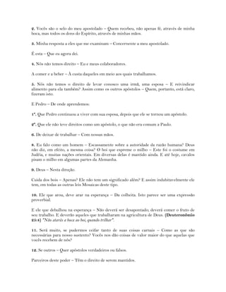 2. Vocês são o selo do meu apostolado – Quem recebeu, não apenas fé, através de minha
boca, mas todos os dons do Espírito, através de minhas mãos.
3. Minha resposta a eles que me examinam – Concernente a meu apostolado.
É esta – Que eu agora dei.
4. Nós não temos direito – Eu e meus colaboradores.
A comer e a beber – À custa daqueles em meio aos quais trabalhamos.
5. Nós não temos o direito de levar conosco uma irmã, uma esposa – E reivindicar
alimento para ela também? Assim como os outros apóstolos – Quem, portanto, está claro,
fizeram isto.
E Pedro – De onde aprendemos:
1º. Que Pedro continuou a viver com sua esposa, depois que ele se tornou um apóstolo.
2º. Que ele não teve direitos como um apóstolo, o que não era comum a Paulo.
6. De deixar de trabalhar – Com nossas mãos.
8. Eu falo como um homem – Escassamente sobre a autoridade da razão humana? Deus
não diz, em efeito, a mesma coisa? O boi que espreme o milho – Este foi o costume em
Judéia, e muitas nações orientais. Em diversas delas é mantido ainda. E até hoje, cavalos
pisam o milho em algumas partes da Alemanha.
9. Deus – Nesta direção.
Cuida dos bois – Apenas? Ele não tem um significado além? E assim indubitavelmente ele
tem, em todas as outras leis Mosaicas deste tipo.
10. Ele que arou, deve arar na esperança – Da colheita. Isto parece ser uma expressão
proverbial.
E ele que debulhou na esperança – Não deverá ser desapontado; deverá comer o fruto de
seu trabalho. E deverão aqueles que trabalharam na agricultura de Deus. (Deuteronômio
25:4) "Não atarás a boca ao boi, quando trilhar".
11. Será muito, se pudermos ceifar tanto de suas coisas carnais – Como as que são
necessárias para nosso sustento? Vocês nos dão coisas de valor maior do que aquelas que
vocês recebem de nós?
12. Se outros – Quer apóstolos verdadeiros ou falsos.
Parceiros deste poder – Têm o direito de serem mantidos.
 