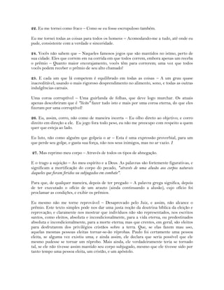 22. Eu me tornei como fraco – Como se eu fosse escrupuloso também.
Eu me tornei todas as coisas para todos os homens – Acomodando-me a tudo, até onde eu
pude, consistente com a verdade e sinceridade.
24. Vocês não sabem que – Naqueles famosos jogos que são mantidos no istmo, perto de
sua cidade. Eles que correm em na corrida em que todos correm, embora apenas um receba
o prêmio – Quanto maior encorajamento, vocês têm para correrem; uma vez que todos
vocês podem receber o prêmio de seu alto chamado!
25. E cada um que lá competem é equilibrado em todas as coisas – A um grau quase
inacreditável; usando o mais rigoroso desprendimento no alimento, sono, e todas as outras
indulgências carnais.
Uma coroa corruptível – Uma guirlanda de folhas, que deve logo murchar. Os atuais
apenas descobriram que é "lícito" fazer tudo isto e mais por uma coroa eterna, do que eles
fizeram por uma corruptível!
26. Eu, assim, corro, não como de maneira incerta – Eu olho direto ao objetivo; e corro
direito em direção a ele. Eu jogo fora todo peso, eu não me preocupo com respeito a quem
quer que esteja ao lado.
Eu luto, não como alguém que golpeia o ar – Esta é uma expressão proverbial, para um
que perde seu golpe, e gasta sua força, não nos seus inimigos, mas no ar vazio. I
27. Mas reprimo meu corpo – Através de todos os tipos de abnegação.
E o trago a sujeição – Ao meu espírito e a Deus. As palavras são fortemente figurativas, e
significam a mortificação do corpo do pecado, "através de uma alusão aos corpos naturais
daqueles que foram feridos ou subjugados em combate".
Para que, de qualquer maneira, depois de ter pregado – A palavra grega significa, depois
de ter executado o ofício de um arauto (ainda continuando a alusão), cujo ofício foi
proclamar as condições, e exibir os prêmios.
Eu mesmo não me torne reprovável – Desaprovado pelo Juiz, e assim, não alcance o
prêmio. Este texto simples pode nos dar uma justa noção da doutrina bíblica da eleição e
reprovação; e claramente nos mostrar que indivíduos não são representados, nos escritos
santos, como eleitos, absoluta e incondicionalmente, para a vida eterna, ou predestinados
absoluta e incondicionalmente, para a morte eterna; mas que crentes, em geral, são eleitos
para desfrutarem dos privilégios cristãos sobre a terra. Que, se elas fazem mau uso,
aquelas mesmas pessoas eleitas tornar-se-ão réprobas. Paulo foi certamente uma pessoa
eleita, se alguma vez existiu uma; e ainda assim, ele declara que seria possível que ele
mesmo pudesse se tornar um réprobo. Mais ainda, ele verdadeiramente teria se tornado
tal, se ele não tivesse assim mantido seu corpo subjugado, mesmo que ele tivesse sido por
tanto tempo uma pessoa eleita, um cristão, e um apóstolo.
 
