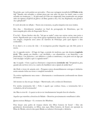 Na prisão, que vocês podem ser provados – Para sua vantagem inexplicável (I Pedro 4:12,
14) "Amados, não estranheis a ardente prova que vem sobre vós para vos tentar, como se coisa
estranha vos acontecesse; (...) Se pelo nome de Cristo sois vituperados, bem-aventurados sois, porque
sobre vós repousa o Espírito da glória e de Deus; quanto a eles, é ele, sim, blasfemado, mas quanto a
vós, é glorificado".
E vocês deverão ter aflição – Tanto em si mesmos, ou pela simpatia com seus irmãos.
Dez dias – (literalmente tomados) no final da perseguição de Domitiano, que foi
interrompida pelo edito do Imperador Nerva.
É tu fiel – Nosso Senhor não diz, "até que eu venha", como nas outras cartas, mas junto a
morte. Significando que o anjo desta igreja rapidamente depois selou seu testemunho com
seu sangue; cinqüenta anos antes do martírio de Policarpo, pelo qual alguns o têm
confundido.
E eu darei a ti a coroa da vida – A recompensa peculiar daqueles que são fiéis junto à
morte.
11. A segunda morte – O lago de fogo, a porção do medroso, que não domina (capítulo
21:8) "Mas, quanto aos tímidos, e aos incrédulos, e aos abomináveis, e aos homicidas, e aos
fornicadores, e aos feiticeiros, e aos idólatras e a todos os mentirosos, a sua parte será no lago que
arde com fogo e enxofre; o que é a segunda morte".
12. A espada – Com a qual eu eliminarei o impenitente (versículo 16) "Arrepende-te, pois,
quando não em breve virei a ti, e contra eles batalharei com a espada da minha boca".
13. Onde o trono de satanás está – Pergamo estava desmedidamente entregue à idolatria:
assim satanás tinha seu trono e completa moradia lá.
Tu reténs rapidamente meu nome – Abertamente e resolutamente confessando-me diante
de homens.
Até mesmo no dia em que Antipas – Martirizado, sob a ordem de Domitiano.
Foi minha testemunha fiel – Feliz é aquele que conhece Jesus, a testemunha fiel e
verdadeira, dá tal testemunho!
14. Mas tu tens lá – A quem tu deves ter imediatamente lançado fora do rebanho.
Aqueles que mantêm a doutrina de Balaão – Doutrina proximamente semelhante à dele.
Quem ensinou Balaque – E o restante dos Moabitas.
Para lançar uma pedra de tropeço diante dos filhos homens de Israel – Eles são
geralmente denominados, os filhos, mas aqui, filhos homens, de Israel, em oposição às
filhas de Moabe, através das quais Balaão as seduziu à fornicação e idolatria.
 