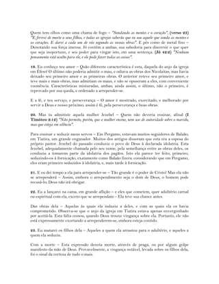 Quem tem olhos como uma chama de fogo – "Sondando as mentes e o coração", (verso 23)
"E ferirei de morte a seus filhos, e todas as igrejas saberão que eu sou aquele que sonda as mentes e
os corações. E darei a cada um de vós segundo as vossas obras". E pés como de metal fino –
Denotando sua força imensa. Jó contém a ambas, sua sabedoria para discernir o que quer
que seja inoportuno, e seu poder para vingar isto, em uma sentença. (Jó 42:2) "Nenhum
pensamento está oculto para ele, e ele pode fazer todas as coisas".
19. Eu conheço teu amor – Quão diferente característica é esta, daquela do anjo da igreja
em Éfeso! O último não poderia admitir o mau, e odiava as obras dos Nicolaitas; mas havia
deixado seu primeiro amor e as primeiras obras. O anterior reteve seu primeiro amor, e
teve mais e mais obras, mas admitiam os maus, e não se opuseram a eles, com conveniente
veemência. Características misturadas, ambas; ainda assim, o último, não o primeiro, é
reprovado por sua queda, e ordenado a arrepender-se.
E a fé, e teu serviço, e perseverança – O amor é mostrado, exercitado, e melhorado por
servir a Deus e nosso próximo; assim é fé, pela perseverança e boas obras.
20. Mas tu admitiste aquela mulher Jezebel – Quem não deveria ensinar, afinal (I
Timóteo 2:12) "Não permito, porém, que a mulher ensine, nem use de autoridade sobre o marido,
mas que esteja em silêncio".
Para ensinar e seduzir meus servos – Em Pergamo, estavam muitos seguidores de Balaão;
em Tiatira, um grande enganador. Muitos dos antigos disseram que esta era a esposa do
próprio pastor. Jezebel do passado conduziu o povo de Deus à declarada idolatria. Esta
Jezebel, adequadamente chamada pelo seu nome, pela semelhança entre as obras deles, os
conduziu a tomarem parte da idolatria dos pagãos. Isto ela parece ter feito, primeiro,
seduzindo-os à fornicação, exatamente como Balaão fizera: considerando que em Pergamo,
eles eram primeiro seduzidos à idolatria, e, mais tarde à fornicação.
21. E eu dei tempo a ela para arrepender-se – Tão grande é o poder de Cristo! Mas ela não
se arrependerá – Assim, embora o arrependimento seja o dom de Deus, o homem pode
recusá-lo; Deus não irá obrigar.
22. Eu a lançarei na cama, em grande aflição – e eles que cometem, quer adultério carnal
ou espiritual com ela, exceto que se arrependam – Ela teve sua chance antes.
Das obras dela – Aquelas às quais ela induziu a deles, e com as quais ela os havia
comprometido. Observa-se que o anjo da igreja em Tiatira estava apenas envergonhado
por aceitá-la. Esta falta cessou, quando Deus trouxe vingança sobre ela. Portanto, ele não
está expressamente exortando a arrependerem-se, embora esteja contido.
23. Eu matarei os filhos dela – Aqueles a quem ela arrastou para o adultério, e aqueles a
quem ela seduziu.
Com a morte – Esta expressão denota morte, através de praga, ou por algum golpe
manifesto da mão de Deus. Provavelmente, a vingança notável, levada sobre os filhos dela,
foi o sinal da certeza de tudo o mais.
 