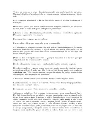 Tu tens um nome que tu vives – Uma justa reputação, uma aparência exterior agradável.
Mas aquele Espírito vê através de todas as coisas, e cada aparência vazia desaparece diante
dele.
2. As coisas que permanecem – Na tua alma; conhecimento da verdade, bons desejos, e
convicções.
O que estava pronto para morrer – Onde quer que o orgulho, indolência, ou leviandade
revivem, todos os frutos do Espírito estão prontos para morrer.
3. Lembra-te como – Humildemente, zelosamente, seriamente – Tu recebeste a graça de
Deus, uma vez, e ouviste – Sua palavra.
E seguraste firme – A graça que tu recebeste.
E arrependa-te – De acordo com a palavra que tu tens ouvido.
4. Ainda assim, tu tens poucos nomes – Ou seja, pessoas, Mas embora poucos, eles não se
separaram do restante; do contrário, o anjo de Sardes não os teria. Ainda assim, não foi
virtude dele, que eles estivessem imaculados. Considerando que foi sua falta que eles
fossem a não ser, poucos.
Quem não tem corrompido suas vestes – Quer por macularem a si mesmos, quer por
compartilharem dos pecados de outros homens.
Eles deverão caminhar comigo puros – na alegria. Em perfeita santidade; na glória.
Eles são merecedores – Alguns poucos bons, entre muitos maus, são indubitavelmente
aceitáveis para Deus. Ó, quão mais feliz é este mérito, do que aquele mencionado em
Apocalipse 16:6 "Visto como derramaram o sangue dos santos e dos profetas, também tu lhes
deste o sangue a beber; porque disto são merecedores".
5. Ele deverá ser vestido com vestes brancas – A cor da vitória, alegria, e triunfo.
E eu não mancharei seu nome do livro da vida – Como aquele do anjo da igreja de Sardes:
mas ele deverá viver para sempre.
Eu confessarei seu nome – Como um dos meus servos fiéis e soldados.
7. O santo, o verdadeiro – Dois grandes e gloriosos nomes, ele que tem a chave de Davi –
Um chefe de uma família, ou um príncipe, tem uma ou mais chaves, com as quais ele pode
abrir e fechar todas as portas de sua casa oi palácio. Assim Davi tem a chave, um toque do
direito e soberania, que foi, mais tarde, ordenado a Eliaquim (Isaías 22:22) "E porei a chave
da casa de Davi sobre o seu ombro, e abrirá, e ninguém fechará; e fechará, e ninguém abrirá".
Muito mais tem Cristo, o Filho de Davi, a chave da cidade espiritual de Davi, a Nova
Jerusalém; o supremo direito, poder, e autoridade, como em sua própria casa. Ele abriu isto
a eles que conquistaram, e ninguém fechou: ele a fechou contra todos os medrosos, e
ninguém abriu. Igualmente, quando ele abriu a porta na terra para suas obras e seus
 