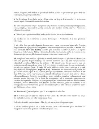 servos, ninguém pode fechar; e quando ele fechar, contra o que quer que possa ferir ou
corromper, ninguém poderá abrir.
8. Eu dei, diante de ti, abri a porta – Para entrar na alegria de teu senhor; e, neste meio
tempo, seguir desimpedido em toda boa obra.
Tu tens uma pequena força – mas pouca força humana exterior; uma companhia pequena,
pobre, simples, e desprezível. Ainda assim, tu tens mantido minha palavra – Ambos no
julgamento e prática.
9. Observe, eu – que tenho todo o poder; e eles devem, então, condescender.
Eu irei fazê-los vir e curvarem-se diante de teus pés – Prestarem a ti a mais profunda
referência.
E sei – Por fim, que tudo depende do meu amor, e que tu tens um lugar nele. Ó, quão
freqüentemente o julgamento das pessoas mudam completamente, quando o Senhor olha
para elas! (Jó 42:7, em diante) "Sucedeu que, acabando o Senhor de falar a Jó aquelas
palavras, o Senhor disse a Elifaz, o temanita: A minha ira se acendeu contra ti, e contra os teus
dois amigos, porque não falastes de mim o que era reto, como o meu servo Jó".
10. Porque tu tens mantido a palavra de minha perseverança – A palavra de Cristo é, de
fato, uma palavra de perseverança. Eu também manterei a ti – Ó, feliz isenção daquela
calamidade espalhada! Da hora da tentação – De maneira que tu não deverás cair em
tentação; mas ela passará por sobre ti. A hora denota o curto tempo de sua continuidade;
ou seja, em qualquer lugar. A todos foi muito violenta, embora curta; em que a grande
disposição não foi negligente. (capítulo 2:10) "Nada temas das coisas que hás de padecer. Eis
que o diabo lançará alguns de vós na prisão, para que sejais tentados; e tereis uma tribulação de dez
dias. Sê fiel até à morte, e dar-te-ei a coroa da vida". Cuja hora virá sobre toda a terra - Todo
o Império Romano. Foi sobre os cristãos, e sobre os judeus e pagãos; embora em de uma
maneira muito diferente. Foi a hora da perseguição, sob o comando aparentemente
virtuoso do imperador Trajano. As duas perseguições precedentes estavam debaixo desses
monstros, Nero e Domitiano; mas Trajano era tão admirado, pela sua bondade, e sua
perseguição foi de tal natureza, que ela foi uma tentação de fato, e tentou totalmente a eles
que habitavam sobre a terra.
11. Tua coroa – Que está pronta para ti, se tu agüentar até o fim;
12. E eu farei dele um pilar no templo de meu Deus – Eu o fixarei como bonito, tão útil, e
tão inalterável, como um pilar na igreja de Deus.
E ele não deverá ir mais embora – Mas deverá ser santo e feliz para sempre.
E eu irei escrever junto a ele o nome de meu Deus – De maneira que a natureza e a
imagem de Deus deva aparecer visivelmente junto a ele.
 