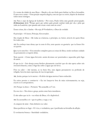 E o nome da cidade de meu Deus – Dando a ele um título para habitar na Nova Jersualém.
E meu novo nome – Uma porção naquela alegria, com em que eu entrei, depois de dominar
todos meus inimigos.
14. Para o anjo da Igreja de Lodicéia – Por esses, Paulo tinha uma grande preocupação.
(Colossenses 2:1) "Porque quero que saibais quão grande combate tenho por vós, e pelos que
estão em Laodicéia, e por quantos não viram o meu rosto em carne".
Essas coisas, diz o Amém – Ou seja, O Verdadeiro, o Deus da verdade.
O princípio – O Autor, Príncipe, Governador.
Da criação de Deus – De todas as criaturas; o princípio, ou Autor, através de quem Deus
fez todos eles.
15. Eu conheço tuas obras; que tu nem és frio, nem quente: eu gostaria que tu fosses frio
ou quente.
Que tu és nem frio – Um estranho completo para as coisas de Deus, tendo nenhum cuidado
ou pensamento a respeito delas.
Nem quente – Como água fervente: assim devemos ser penetrados e aquecidos pelo fogo
do amor.
O que tu és – Isto deseja nosso Senhor plenamente concluir que ele não opera sobre nós
irresistivelmente, como o fogo faz sobre a água que ele ferve.
Frio ou calor – Até mesmo, se tu fores frio, sem algum pensamento ou profissão de
religião, haveria mais esperança de tua recuperação.
16. Assim, porque tu és morno – O efeito da água morna é bem conhecido.
Eu estou prestes a vomitar-te – Eu irei lançar-te fora de mim extremamente; ou seja,
exceto se te arrependeres.
17. Porque tu dizes – Portanto "Eu aconselho a ti", etc.
Eu sou rico – Nos dons e graça, assim como bens mundanos.
E não sabes que tu és – no relato de Deus, vil e deplorável.
18. Eu aconselho a ti – que és pobre, e cego, e nu.
A comprar de mim – Sem dinheiro ou valor.
Deus purificou no fogo – Fé viva, e verdadeira, que é purificada na fornalha da aflição.
E vestimenta branca – Santidade verdadeira.
 