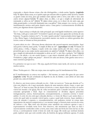 expressão, e depois dessas coisas, elas são distinguidas, e ainda assim, ligadas. (capítulo
7:1) "E depois destas coisas, eu vi quatro anjos que estavam sobre os quatro cantos da terra, retendo
os quatro ventos da terra, para que nenhum vento soprasse sobre a terra, nem sobre o mar, nem
contra árvore alguma".(15:5) "E depois disto, eu olhei, e eis que o templo do tabernáculo do
testemunho se abriu no céu". (18:1) "E depois destas coisas, eu vi descer do céu outro anjo, que
tinha grande poder, e a terra foi iluminada com a sua glória". João sempre viu e ouviu, e, então,
imediatamente anotou uma parte depois outra: e uma parte é constantemente dividida da
outra, por algumas dessas expressões.
Eu vi – Aqui começa a relação da visão principal, que está ligada totalmente; como aparece
"do trono, e dele que se senta nele"; "o Cordeiro", (quem até aqui tem aparecido na forma de um
homem); "as quatro criaturas vias"; e "os vinte e quatro anciãos", representados deste lugar até
o fim. Deste lugar, é absolutamente necessário manter em mente as ordens genuínas dos
textos, como se situam na lista precedente.
A porta abriu no céu – Diversas dessas aberturas são sucessivamente mencionadas. Aqui
uma porta é aberta; mais yarde, "o templo de Deus no céu". (apocalipse 11:19) "E homens de
vários povos, e tribos, e línguas, e nações verão seus corpos mortos por três dias e meio, e não
permitirão que os seus corpos mortos sejam postos em sepulcros"; (15:5) "E depois disto olhei, e eis
que o templo do tabernáculo do testemunho se abriu no céu"; e, por fim, o próprio "céu" (19:11)
"E vi o céu aberto, e eis um cavalo branco; e o que estava assentado sobre ele chama-se Fiel e
Verdadeiro; e julga e peleja com justiça". Através de cada um desses, João ganha uma nova e
mais extensiva perspectiva.
E a primeira voz que eu ouvi – Ou seja, aquela de Cristo: mais tarde, ele ouviu as vozes de
muitos outros.
Disse: Venha para cá – Não em corpo, mas em espírito; que foi imediatamente feita.
2. E imediatamente eu estava em espírito – Até mesmo, no mais alto grau do que antes
(capítulo 1:10) "Eu fui arrebatado no Espírito no dia do Senhor, e ouvi detrás de mim uma
grande voz, como de trombeta".
E, observe, um trono estava colocado no céu – João vai escrever: "coisas que deverão ser"; e,
com este objetivo, ele é aqui mostrado, depois de uma maneira celeste, como, o quer que
"deva ser", se bom ou mau, flui de fontes invisíveis; e como, depois disto ser feito no teatro
visível do mundo e da igreja, flui de volta novamente para o mundo invisível, como sua
extensão apropriada e final. Aqui os comentaristas se dividem: alguns procedem
teologicamente; outros, historicamente; conseqüentemente, a maneira correta é reunir
ambos. A corte do céu está aqui colocada aberta; e o trono de Deus é, por assim dizer, o
centro do qual tudo no mundo visível parte, e para o qual tudo retorna. Aqui, também o
reino de satanás é exposto; e, conseqüentemente, nós podemos extrair as coisas mais
importantes da maioria compreensiva, e, ao mesmo tempo, a historia mais secreta do reino
do inferno e céu. Mas nisto nós devemos estar satisfeito em conhecer apenas o que é
expressamente revelado neste livro. Isto descreve, não meramente que bem ou mal é
sucessivamente conduzidos sobre a terra, mas como cada um brota do reino da luz ou das
trevas, e continuamente tende à fonte de onde ela surge: De modo que nenhum homem
pode explicar tudo que está contido nela, da história da igreja militante apenas. E ainda
 