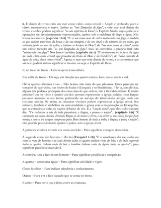6. E diante do trono está um mar como vidro, como cristal – Amplo e profundo; puro e
claro; transparente e suave. Ambas as "sete lâmpadas de fogo", e este mar está diante do
trono; e ambos podem significar "os sete espíritos de Deus", o Espírito Santo; cujos poderes e
operações são freqüentemente representados, ambos sob o emblema do fogo e água. Nós
lemos novamente (capítulo 15:2) "E vi um como mar de vidro misturado com fogo; e também
os que saíram vitoriosos da besta, e da sua imagem, e do seu sinal, e do número do seu nome, que
estavam junto ao mar de vidro, e tinham as harpas de Deus"; de "um mar como de vidro", onde
não existe menção das "as sete lâmpadas de fogo"; mas, ao contrário, o próprio mar está
"misturado com fogo". Nos lemos também (capítulo 22:1) "E mostrou-me o rio puro da água
da vida, claro como cristal, que procedia do trono de Deus e do Cordeiro"; de "uma corrente de
água da vida, clara como cristal". Agora, o mar que está diante do trono, e a correnteza que
sai dele, podem ambos significar o mesmo; ou seja, o Espírito de Deus.
E, no meio do trono – Com respeito à sua altura.
Em volta do trono – Ou seja, em direção aos quatro cantos, leste, oeste, norte e sul.
Havia quatro criaturas vivas – Não bestas, não mais do que pássaros. Esses parecem ser
tomados do querubim, nas visões de Isaías e Ezequiel, e no Santíssimo. Havia, sem dúvida,
alguns dos poderes principais dos céus; mas de que ordem, não é fácil determinar. É muito
provável que os vinte e quatro anciãos possam representar a igreja judaica: suas harpas
parecem anunciar o seu terem pertencido ao serviço do tabernáculo antigo, onde era
costume usá-las. Se assim, as criaturas viventes podem representar a igreja cristã. Seu
número, também é simbólico da universalidade e graus com a dispensação do Evangelho,
que se estendeu a todas as nações debaixo do céu. E a "canção nova", que eles todos cantam
diz: "Tu redimiste a nós de todo parentesco, e língua, e pessoas e nação". (capítulo 5:9) "E
cantavam um novo cântico, dizendo: Digno és de tomar o livro, e de abrir os seus selos; porque foste
morto, e com o teu sangue compraste para Deus homens de toda a tribo, e língua, e povo, e nação";
não poderia possivelmente ajustar o judeu, sem a igreja cristã.
A primeira criatura vivente era como um leão – Para significar coragem destemida.
A segunda como um bezerro – Ou boi (Ezequiel 1:10) "E a semelhança dos seus rostos era
como o rosto de homem; e do lado direito todos os quatro tinham rosto de leão, e do lado esquerdo
todos os quatro tinham rosto de boi; e também tinham rosto de águia todos os quatro".; para
significar paciência incansável.
A terceira, com a face de um homem – Para significar prudência e compaixão.
A quarta – como uma águia – Para significar atividade e vigor.
Cheio de olhos – Para indicar sabedoria e conhecimento.
Diante – Para ver a face daquele que se senta no trono.
E atrás – Para ver o que é feito, entre as criaturas.
 