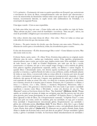 7. E o primeiro – Exatamente tal eram os quatro querubins em Ezequiel, que sustentavam
o movimento do trono de Deus, conseqüentemente cada um desses que obscureciam o
trono da misericórdia do Santíssimo tinham todas essas quatro faces: de onde um grande
homem, recentemente falecido, os supõe terem sido emblemáticos da Trindade, e a
encarnação da segunda Pessoa.
Uma água voando – Com as asas expandidas.
8. Cada uma delas tem seis asas – Como tinha cada um dos serafins na visão de Isaías.
"Duas cobriam sua face", como sinal de humildade e reverência: "duas seus pés", talvez, em
sinal de prontidão e diligência por executarem incumbências divinas.
Em volta e dentro elas eram cheias de olhos – Em volta – Para ver todas as coisas que
estão além do trono do que elas mesmas estão.
E dentro – Na parte interior do círculo, que elas fizeram com uma outra. Primeiro, elas
olharam do centro para a circunferência, então, da circunferência para o centro.
E elas não descansaram – Ó, feliz desassossego! Dia e noite! – Como falamos na terra. Mas
não existe noite no céu.
E dizem: Santo, santo, santo – É o Deus Trino. Existem duas palavras no original, muito
diferente uma da outra. ; ambas que traduzimos santos. Uma significa, propriamente,
misericordioso; mas a outra, que ocorre aqui, implica muito mais. Esta santidade é a soma
de todo louvor, que é dado ao Criador Onipotente, por tudo que ele faz e revela,
concernente a si mesmo, até que a nova canção traga consigo a nova matéria de glória.
Esta palavra significa propriamente separada, ambas, em Hebreu e outras línguas. E
quando Deus é denominado santo, isto denota aquela excelência que é completamente
peculiar a si mesmo; e a glória fluindo de todos os seus atributos, unidos, brilhando adiante
de todas as suas obras, e escurecendo todas as coisas além de si mesmo, por meio da qual
ele está, e eternamente permanece, de uma maneira incompreensível, separada, e à uma
distância, não apenas de tudo que é impuro, mas igualmente de tudo que é criado. Deus
está separado de todas as coisas. Ele está, e as obras de si mesmo; provinda de si mesmo;
em si mesmo; através de si mesmo; para si mesmo. Portanto, ele é o primeiro e o último, o
único e o Eterno, vivo e feliz, infinito, e imutável; Onipotente, Onisciente; sábio e
verdadeiro; justo e fiel; gracioso e misericordioso. Por esta razão é que santo e santidade
significam o mesmo como Deus e Divindade: e como nós dizemos de um rei: "Sua
Majestade"; assim as Escrituras dizem de Deus: "Sua Santidade". (Hebreus 12:10) "Porque
aqueles, na verdade, por um pouco de tempo, nos corrigiam como bem lhes parecia; mas este, para
nosso proveito, para sermos participantes da sua santidade". O Espírito Santo é o Espírito de
Deus. Quando se fala de Deus, ele é freqüentemente nomeado, "o Espírito Único": e como
Deus jura pelo seu nome, assim ele também, pela sua santidade; ou seja, por si mesmo.
Esta santidade é freqüentemente denominada glória: freqüentemente sua santidade e
glória são celebradas juntas. (Levíticos 10:3) "E disse Moisés a Arão: Isto é o que o Senhor
falou, dizendo: Serei santificado naqueles que se chegarem a mim, e serei glorificado diante de todo
o povo. Porém Arão calou-se"; (Isaías 6:3) "E clamavam uns aos outros, dizendo: Santo, Santo,
Santo é o Senhor dos Exércitos; toda a terra está cheia da sua glória". Porque santidade é glória
oculta, e glória é santidade revelada. As Escrituras falam abundantemente de santidade e
 