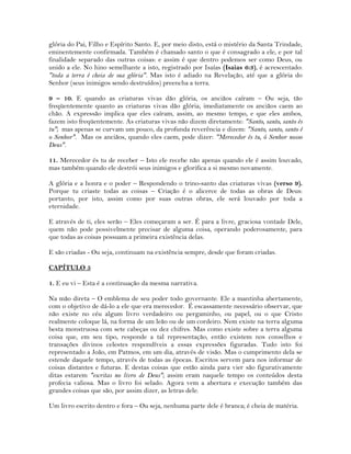glória do Pai, Filho e Espírito Santo. E, por meio disto, está o mistério da Santa Trindade,
eminentemente confirmada. Também é chamado santo o que é consagrado a ele, e por tal
finalidade separado das outras coisas: e assim é que dentro podemos ser como Deus, ou
unido a ele. No hino semelhante a isto, registrado por Isaías (Isaias 6:3), é acrescentado:
"toda a terra é cheia de sua glória". Mas isto é adiado na Revelação, até que a glória do
Senhor (seus inimigos sendo destruídos) preencha a terra.
9 – 10. E quando as criaturas vivas dão glória, os anciãos caíram – Ou seja, tão
freqüentemente quanto as criaturas vivas dão glória, imediatamente os anciãos caem ao
chão. A expressão implica que eles caíram, assim, ao mesmo tempo, e que eles ambos,
fazem isto freqüentemente. As criaturas vivas não dizem diretamente: "Santo, santo, santo és
tu"; mas apenas se curvam um pouco, da profunda reverência e dizem: "Santo, santo, santo é
o Senhor". Mas os anciãos, quando eles caem, pode dizer: "Merecedor és tu, ó Senhor nosso
Deus".
11. Merecedor és tu de receber – Isto ele recebe não apenas quando ele é assim louvado,
mas também quando ele destrói seus inimigos e glorifica a si mesmo novamente.
A glória e a honra e o poder – Respondendo o trino-santo das criaturas vivas (verso 9).
Porque tu criaste todas as coisas – Criação é o alicerce de todas as obras de Deus:
portanto, por isto, assim como por suas outras obras, ele será louvado por toda a
eternidade.
E através de ti, eles serão – Eles começaram a ser. É para a livre, graciosa vontade Dele,
quem não pode possivelmente precisar de alguma coisa, operando poderosamente, para
que todas as coisas possuam a primeira existência delas.
E são criadas - Ou seja, continuam na existência sempre, desde que foram criadas.
CAPÍTULO 5
1. E eu vi – Esta é a continuação da mesma narrativa.
Na mão direta – O emblema de seu poder todo governante. Ele a mantinha abertamente,
com o objetivo de dá-lo a ele que era merecedor. É escassamente necessário observar, que
não existe no céu algum livro verdadeiro ou pergaminho, ou papel, ou o que Cristo
realmente coloque lá, na forma de um leão ou de um cordeiro. Nem existe na terra alguma
besta monstruosa com sete cabeças ou dez chifres. Mas como existe sobre a terra alguma
coisa que, em seu tipo, responde a tal representação, então existem nos conselhos e
transações divinos celestes respondíveis a essas expressões figuradas. Tudo isto foi
representado a João, em Patmos, em um dia, através de visão. Mas o cumprimento dela se
estende daquele tempo, através de todas as épocas. Escritos servem para nos informar de
coisas distantes e futuras. E destas coisas que estão ainda para vier são figurativamente
ditas estarem "escritas no livro de Deus"; assim eram naquele tempo os conteúdos desta
profecia valiosa. Mas o livro foi selado. Agora vem a abertura e execução também das
grandes coisas que são, por assim dizer, as letras dele.
Um livro escrito dentro e fora – Ou seja, nenhuma parte dele é branca; é cheia de matéria.
 