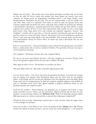 Selado com sete selos – De acordo com as sete partes principais contidas nele, um do lado
de fora de cada. Os livros usuais dos antigos não eram iguais aos nossos, mas eram
volumes, ou longas peças de pergaminho, enrolados junto a um longo bastão, como
freqüentemente enrolamos fios de seda. Tal era isto representado, o que foi selado com
sete selos. Não, como se o apóstolo visse todos os selos de uma vez; porque havia sete
volumes empacotado um dentro do outro, cada qual estava selado: de maneira que abrindo
e desenrolando o primeiro, o segundo pareceria estar selado, até que fosse aberto, e assim
seguinte até o sétimo. O livro e seus selos representam todo o poder no céu e terra dado
para Cristo. Uma cópia deste livro está contida nos capítulos seguintes. Através "das
trombetas", contida, sob os sete selos, o reino do mundo é estremecido, para que ele possa,
por fim, tornar-se o reino de Cristo. Através "dos frascos", sob as sete trombetas, o poder da
besta e o que quer que esteja ligado a ela, seja quebrado. Esta soma de todos, nós devemos
ter continuamente diante de nossos olhos: de modo que toda a Revelação flua em sua
ordem natural.
2. E eu vi um anjo forte – Esta proclamação a toda criatura foi tão grande para um homem
fazer, e, ainda assim, não se tornou o próprio Cordeiro. Foi, portanto, feita por um anjo, e
um de eminência incomum.
3. E ninguém – Nenhuma criatura; não, nem a própria Maria.
No céu, ou na terra; nem debaixo da terra – Ou seja, ninguém no universo. Porque estas
são as três grandes regiões dentro do que toda a criação é dividida.
Mas capaz de abrir o livro – De declarar os conselhos de Deus.
Não para olhar sobre ele – De modo a entender alguma parte dele.
4. E eu choro muito – Um choro que brota da grandeza da mente. A ternura do coração
que ele sempre teve aparece mais claramente agora que ele esteve fora de seu próprio
poder. A Revelação não foi escrita sem lágrimas; nem sem lágrimas será entendida. Quão
longe estão eles do temperamento de João que inquiriu, segundo alguma coisa melhor do
que os conteúdos deste livro! Sim. Quem aplaude a própria clemência deles, se eles
perdoam aqueles que inquirem neles!
5. E um dos anciãos – Provavelmente, um daqueles que se erguem com Cristo, e, mais
tarde, ascendem ao céu. Talvez, um dos patriarcas. Alguns pensam que foi Jacó, de cuja
profecia o nome do Leão é dado a ele. (Gênesis 49:9) "Judá é um leãozinho, da presa subiste,
filho meu; encurva-se, e deita-se como um leão, e como um leão velho; quem o despertará?".
O Leão da tribo de Judá – O príncipe vitorioso que é, como um leão, capaz de rasgar todos
os seus inimigos em pedaços.
Uma raiz de Davi – Um Deus, a raiz e fonte da família de Davi (Isaías 11:1, 10) "Porque
brotará um rebento do tronco de Jessé, e das suas raízes um renovo frutificará. (...) E acontecerá
 