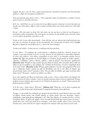 naquele dia que a raiz de Jessé, a qual estará posta por estandarte dos povos, será buscada pelos
gentios; e o lugar do seu repouso será glorioso".
Tem prevalecido para abrir o livro – Tem superado todas as obstruções, e obtido a honra
para revelar os conselhos divinos.
6. E viu – (1) Cristo no, ou no meio do trono; (2) as quarto criaturas viventes fazendo um
círculo em volta dele; e, (3) os vinte e quatro anciãos fazer um circulo maior em volta dele
e deles.
De pé – Ele não mais se deita. Ele não mais cai em sua face; os dias de sua fraqueza e
murmúrio estão terminados. Ele está agora na postura de prontidão para executar todos
os seus ofícios de profeta, sacerdote, e rei;
Como se ele tivesse sido assassinado – Sem dúvida, com as marcas das machucaduras que
ele uma vez recebeu. E porque ele foi assassinado, ele é merecedor de abrir o livro (verso
9), para a alegria de seu próprio povo, e terror de seus inimigos.
Tendo sete chifres – Como um rei, o emblema da força perfeita.
E sete olhos – O emblema do conhecimento e sabedoria perfeitos. Através desses, ele
cumpre o que está contido no livro, ou seja, através de seu poderoso e todo-sábio Espírito.
A esses sete chifres e sete olhos, respondem os sete selos, e as sétuplas canções louvor
(verso 12) "Que com grande voz diziam: Digno é o Cordeiro, que foi morto, de receber o poder, e
riquezas, e sabedoria, e força, e honra, e glória, e ações de graças". Em Zacarias, igualmente
(Zacarias 3:9) "Porque eis aqui a pedra que pus diante de Josué; sobre esta pedra única estão sete
olhos; eis que eu esculpirei a sua escultura, diz o Senhor dos Exércitos, e tirarei a iniqüidade desta
terra num só dia". (Zacarias 4:10) "Porque, quem despreza o dia das coisas pequenas? Pois esses
sete se alegrarão, vendo o prumo na mão de Zorobabel; esses são os sete olhos do Senhor, que
percorrem por toda a terra"; menção é feita "dos sete olhos do Senhor, que segue em frente sobre
toda a terra". Os quais – Ambos os chifres e os olhos.
E os sete espíritos de Deus enviado para toda a terra – Para a obra efetiva do Espírito de
Deus, através de toda a criação, e isto, no mundo natural, assim como no espiritual. Porque
poderia a mera matéria agir ou mover-se? Poderia ela gravitar ou atrair? Tanto quanto ela
poderia pensar ou falar.
7. E ele vem – Aqui estava "Peça-me". (Salmos 2:8) "Pede-me, e eu te darei os gentios por
herança, e os fins da terra por tua possessão"; cumprida da maneira mais gloriosa.
E pega – é um estado de exaltação que alcança da ascensão de nosso Senhor para sua vinda
na glória. Ainda assim, este estado admite os vários graus. Em sua ascensão: "anjos e
principados, e potestades foram subjugados a ele". Dez dias depois, ele recebeu do Pai e enviou,
o Espírito Santo. E agora ele pegou o livro da mão direita dele que estava junto ao trono –
quem deu a ele, como um sinal de ter entregue a ele todo o poder sobre o céu e terra. Ele
recebeu isto, como sinal de ser capaz e desejoso de cumprir tudo que estava escrito nele.
 