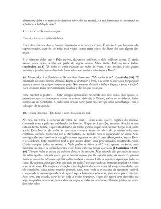 alimentará deles e os retos terão domínio sobre eles na manhã, e a sua formosura se consumirá na
sepultura, a habitação deles".
11. E eu vi – Os muitos anjos.
E ouvi – a voz e o número deles.
Em volta dos anciãos – Assim, formando o terceiro círculo. É notável, que homens são
representados, através de toda esta visão, como mais perto de Deus do que algum dos
anjos.
E o número deles era – Pelo menos, duzentos milhões, e dois milhões acima. E ainda
assim, esses eram, a não ser parte do anjos santos. Mais tarde, João os ouve todos.
(capítulos 7:11) "E todos os anjos estavam ao redor do trono, e dos anciãos, e dos quatro
animais; e prostraram-se diante do trono sobre seus rostos, e adoraram a Deus".
12. Merecedor é o Cordeiro – Os anciãos disseram: "Merecedor és tu". (capítulo 5:9) "E
cantavam um novo cântico, dizendo: Digno és de tomar o livro, e de abrir os seus selos; porque foste
morto, e com o teu sangue compraste para Deus homens de toda a tribo, e língua, e povo, e nação".
Eles estavam mais proximamente aliados a ele do que os anjos.
Para receber o poder... – Este sétupla aprovação responde aos sete selos, dos quais, os
primeiros quatro descrevem todas as coisas visíveis; o último, todas as invisíveis, feitas
submissas ao Cordeiro. E cada uma dessas sete palavras carrega uma semelhança com o
selo que ela responde.
13. E cada criatura – Em todo o universo, boa ou má.
No céu, na terra, e debaixo da terra, no mar – Com essas quatro regiões do mundo,
concorda com a palavra quádrupla do louvor. O que está no céu, anuncia bênção; o que
está na terra, honra; o que está debaixo da terra, glória; o que está no mar, força; está junto
a ele. Este louvor de todas as criaturas comera antes do abrir do primeiro selo; mas
continua daquele momento até a eternidade, de acordo com a capacidade de cada. Seus
inimigos devem reconhecer sua glória; mas aqueles no céu dizem: Abençoados, sejam Deus
e o Cordeiro. Este manifesto real é, por assim dizer, uma proclamação, mostrando como
Cristo cumpre todas as coisas, e "todo joelho se dobra a ele", não apenas na terra, mas
também no céu, e debaixo da terra. Este livro extenua todas as coisas (I Coríntios 15:27-
28) "Porque todas as coisas, ele sujeitou debaixo de seus pés. Mas, quando diz que todas as coisas
lhe estão sujeitas, isto está claro, que se excetua aquele que lhe sujeitou todas as coisas. E, quando
todas as coisas lhe estiverem sujeitas, então também o mesmo Filho se sujeitará àquele que todas as
coisas lhe sujeitou, para que Deus seja tudo em todos"; e é adequado ao coração ampliar-se como
a areia do mar. Ele inspira a atenção e inteligência do leitor com tal magnanimidade, que
ele considera nada neste mundo grande; não, nem toda a estrutura da natureza visível,
comparada à imensa grandeza do que é aqui chamado a observar, sim, e em parte, herdar.
João tem, em estudo, através de toda a visão seguinte, o que ele agora tem descrito, ou
seja, as quatro criaturas, os anciãos, os anjos e todas as criaturas, olhando juntas, ao abrir
dos sete selos.
 
