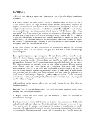 CAPÍTULO 6
1. Eu ouvi uma – Ou seja, a primeira. Das criaturas vivas – Que olha adiante, em direção
ao oriente.
2. E eu vi, e observei um cavalo branco e ele que se senta nele e tem um arco – Esta cor, e
o arco atirando flechas, ao longe, sinalizam vitória, triunfo, prosperidade, ampliação do
império, e domínio sobre muitas pessoas. Um outro cavaleiro, na verdade, e de outro tipo
completamente diferente, aparece no cavalo branco. (capítulo 19:11) "E vi o céu aberto, e
eis um cavalo branco; e o que estava assentado sobre ele chama-se Fiel e Verdadeiro; e julga e peleja
com justiça". Mas ele de quem se fala no primeiro selo, deve ser tão compreendido quanto
carregar uma proporção aos cavaleiros, no segundo, terceiro, e quatro selo. Nerva sucedeu
o imperador Domitiano, ao mesmo tempo, quando Apocalipse foi escrito, no ano 96 de
nosso Senhor. Ele reinou escassamente um ano apenas; e três meses antes de sua morte,
ele nomeou Trajano seu colega e sucessor, e morrei no ano de 98. A sucessão de Trajano
ao império parece ser a aurora dos sete selos.
E uma coroa é dada a ele – Isto, considerando sua descendência, Trajano teria nenhuma
esperança de obter. Mas Deus deu isto a ele, pela mão de Nerva; e, então, o oriente logo
sentiu seu poder.
E ele seguiu conquistando e para conquistar – Ou seja, de uma vitória a outra. No ano de
108, o já vitorioso Trajano seguiu em frente em direção ao oriente, para conquistar não
apenas a Armênia, Assíria e Mesopotâmia, mas também as cidades além do Tigre,
carregando os limites do Império romano, para uma extensão ainda maior do que nunca.
Nós não encontramos um imperador como ele para realizar conquistas. Ele não almejou
coisa alguma mais; ele viveu apenas para conquistar. Entretanto, nele estava
eminentemente cumprido o que tinha sido profetizado no quarto império, de que ele
deveria "devorar, esmagar, e quebrar em pedaços toda a terra". (Daniel 2:40) "E o quarto reino
será forte como ferro; pois, como o ferro, esmiúça e quebra tudo; como o ferro que quebra todas as
coisas, assim ele esmiuçará e fará em pedaços". (Daniel 7:23) "Disse assim: O quarto animal será
o quarto reino na terra, o qual será diferente, de todos os reinos; e devorará toda a terra, e a pisará
aos pés, e a fará em pedaços".
3. E quando ele abriu o segundo selo, eu ouvi a segunda criatura vivente – Que olhou em
direção ao ocidente.
Dizendo: Vem – A cada selo foi necessário virar em direção àquele quarto do mundo, a que
mais ele dizia respeito imediatamente.
4. Seguiu adiante um outro cavalo que era vermelho – Uma cor adequada ao
derramamento de sangue.
E a ele que se sentou nele foi dado tomar a paz da terra – Vespasiano, no ano de 75, tinha
dedicado um templo para a Paz; mas, depois de um tempo, nós ouvimos bem pouco de paz.
Tudo estava cheio de guerra e derramamento de sangue, principalmente, no mundo
ocidental, onde os principais homens de negócios pareciam existir para matar um ao outro.
A este cavaleiro foi dada uma grande espada; e ele tinha muito a fazer com ela; porque tão
 
