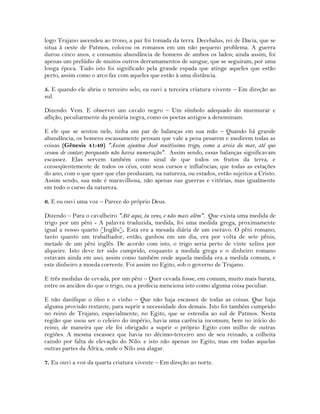 logo Trajano ascendeu ao trono, a paz foi tomada da terra. Decebalus, rei de Dacia, que se
situa à oeste de Patmos, colocou os romanos em um não pequeno problema. A guerra
durou cinco anos, e consumiu abundância de homens de ambos os lados; ainda assim, foi
apenas um prelúdio de muitos outros derramamentos de sangue, que se seguiram, por uma
longa época. Tudo isto foi significado pela grande espada que atinge aqueles que estão
perto, assim como o arco faz com aqueles que estão à uma distância.
5. E quando ele abriu o terceiro selo, eu ouvi a terceira criatura vivente – Em direção ao
sul.
Dizendo: Vem. E observei um cavalo negro – Um símbolo adequado do murmurar e
aflição, peculiarmente da penúria negra, como os poetas antigos a denominam.
E ele que se sentou nele, tinha um par de balanças em sua mão – Quando há grande
abundância, os homens escassamente pensam que vale a pena pesarem e medirem todas as
coisas (Gênesis 41:49) "Assim ajuntou José muitíssimo trigo, como a areia do mar, até que
cessou de contar; porquanto não havia numeração". Assim sendo, essas balanças significavam
escassez. Elas servem também como sinal de que todos os frutos da terra, e
conseqüentemente de todos os céus, com seus cursos e influências; que todas as estações
do ano, com o que quer que elas produzam, na natureza, ou estados, estão sujeitos a Cristo.
Assim sendo, sua mãe é maravilhosa, não apenas nas guerras e vitórias, mas igualmente
em todo o curso da natureza.
6. E eu ouvi uma voz – Parece do próprio Deus.
Dizendo – Para o cavalheiro "Até aqui, tu vens, e não mais além". Que exista uma medida de
trigo por um pêni - A palavra traduzida, medida, foi uma medida grega, proximamente
igual a nosso quarto [Inglês]. Esta era a mesada diária de um escravo. O pêni romano,
tanto quanto um trabalhador, então, ganhou em um dia, era por volta de sete pênis,
metade de um pêni inglês. De acordo com isto, o trigo seria perto de vinte xelins por
alqueire. Isto deve ter sido cumprido, enquanto a medida grega e o dinheiro romano
estavam ainda em uso; assim como também onde aquela medida era a medida comum, e
este dinheiro a moeda corrente. Foi assim no Egito, sob o governo de Trajano.
E três medidas de cevada, por um pêni – Quer cevada fosse, em comum, muito mais barata,
entre os anciãos do que o trigo, ou a profecia menciona isto como alguma coisa peculiar.
E não danifique o óleo e o vinho – Que não haja escassez de todas as coisas. Que haja
alguma provisão restante, para suprir a necessidade dos demais. Isto foi também cumprido
no reino de Trajano, especialmente, no Egito, que se estendia ao sul de Patmos. Nesta
região que usou ser o celeiro do império, havia uma carência incomum, bem no início do
reino; de maneira que ele foi obrigado a suprir o próprio Egito com milho de outras
regiões. A mesma escassez que havia no décimo-terceiro ano de seu reinado, a colheita
caindo por falta de elevação do Nilo: e isto não apenas no Egito, mas em todas aquelas
outras partes da África, onde o Nilo usa alagar.
7. Eu ouvi a voz da quarta criatura vivente – Em direção ao norte.
 