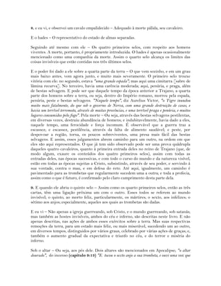 8. e eu vi, e observei um cavalo empalidecido – Adequado à morte pálida, seu cavaleiro.
E o hades – O representativo do estado de almas separadas.
Seguindo até mesmo com ele – Os quatro primeiros selos, com respeito aos homens
viventes. A morte, portanto, é propriamente introduzida. O hades é apenas ocasionalmente
mencionado como uma companhia da morte. Assim o quarto selo alcança os limites das
coisas invisíveis que estão contidas nos três últimos selos.
E o poder foi dado a ele sobre a quarta parte da terra – O que vem sozinho, e em um grau
mais baixo antes, vem agora junto, e muito mais severamente. O primeiro selo trouxe
vitória com ele: no segundo, estava "uma grande espada"; mas aqui uma cimitarra [sabre de
lâmina recurva]. No terceiro, havia uma carência moderada; aqui, penúria, e praga, além
de bestas selvagem. E pode ser que daquele tempo da época anterior a Trajano, a quarta
parte dos homens sobre a terra, ou seja, dentro do Império romano, morreu pela espada,
penúria, peste e bestas selvagens. "Naquele tempo", diz Aurelius Victor, "o Tigre inundou
muito mais fatalmente, do que sob o governo de Nerva, com uma grande destruição de casas, e
havia um terrível terremoto, através de muitas províncias, e uma terrível praga e penúria, e muitos
lugares consumidos pelo fogo". Pela morte – Ou seja, através das bestas selvagens pestilentas,
em diversas vezes, destruiu abundância de homens; e indubitavelmente, havia dado a eles,
naquele tempo, uma ferocidade e força incomum. É observável que a guerra traz a
escassez; e escassez, pestilência, através da falta de alimento saudável; e peste, por
despovoar a região, torna, os poucos sobreviventes, uma presa mais fácil das bestas
selvagens. E assim, esses julgamentos abrem caminho para um outro, na ordem em que
eles são aqui representados. O que já tem sido observado pode ser uma prova quádrupla
daqueles quatro cavaleiros, quanto à primeira entrada deles no reino de Trajano (que, de
modo algum, exaure os conteúdos dos quatro primeiros selos), assim com todas as
entradas deles, nas épocas sucessivas, e com todo o curso do mundo e da natureza visível,
estão em todas as épocas sujeitas a Cristo, subsistindo, através de seu poder, e servindo á
sua vontade, contra o mau, e em defesa do reto. Até aqui, igualmente, um caminho é
pavimentado para as trombetas que regularmente sucedem uma a outra; e toda a profecia,
assim como o que é futuro, é confirmado pelo claro cumprimento desta parte dela.
9. E quando ele abriu o quinto selo – Assim como os quarto primeiros selos, então as três
cartas, têm uma ligação próxima um com o outro. Esses todos se referem ao mundo
invisível; o quinto, ao morto feliz, particularmente, os mártires; o sexto, aos infelizes; o
sétimo aos anjos; especialmente, aqueles aos quais as trombetas são dadas.
E eu vi – Não apenas a igreja guerreando, sob Cristo, e o mundo guerreando, sob satanás;
mas também as hostes invisíveis, ambos do céu e inferno, são descritas neste livro. E não
apenas descritas, nas ações de ambos esses exércitos sobre a terra. Mas suas respectivas
remoções da terra, para um estado mais feliz, ou mais miserável, sucedendo um ao outro,
em diversos tempos, distinguidos por vários graus, celebrado por várias ações de graças; e,
também o aumento gradual da expectativa e triunfo no céu, e do terror e miséria do
inferno.
Sob o altar – Ou seja, aos pés dele. Dois altares são mencionados em Apocalipse; "o altar
dourado", do incenso (capítulo 9:13) "E tocou o sexto anjo a sua trombeta, e ouvi uma voz que
 