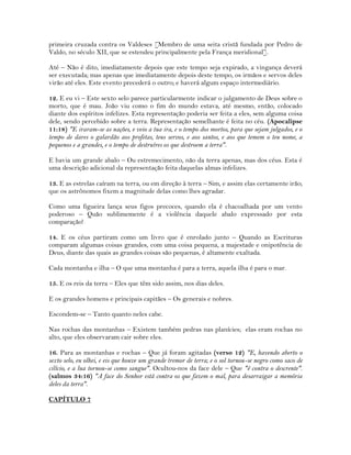 primeira cruzada contra os Valdeses [Membro de uma seita cristã fundada por Pedro de
Valdo, no século XII, que se estendeu principalmente pela França meridional].
Até – Não é dito, imediatamente depois que este tempo seja expirado, a vingança deverá
ser executada; mas apenas que imediatamente depois deste tempo, os irmãos e servos deles
virão até eles. Este evento precederá o outro; e haverá algum espaço intermediário.
12. E eu vi – Este sexto selo parece particularmente indicar o julgamento de Deus sobre o
morto, que é mau. João viu como o fim do mundo estava, até mesmo, então, colocado
diante dos espíritos infelizes. Esta representação poderia ser feita a eles, sem alguma coisa
dele, sendo percebido sobre a terra. Representação semelhante é feita no céu. (Apocalipse
11:18) "E iraram-se as nações, e veio a tua ira, e o tempo dos mortos, para que sejam julgados, e o
tempo de dares o galardão aos profetas, teus servos, e aos santos, e aos que temem o teu nome, a
pequenos e a grandes, e o tempo de destruíres os que destroem a terra".
E havia um grande abalo – Ou estremecimento, não da terra apenas, mas dos céus. Esta é
uma descrição adicional da representação feita daquelas almas infelizes.
13. E as estrelas caíram na terra, ou em direção à terra – Sim, e assim elas certamente irão;
que os astrônomos fixem a magnitude delas como lhes agradar.
Como uma figueira lança seus figos precoces, quando ela é chacoalhada por um vento
poderoso – Quão sublimemente é a violência daquele abalo expressado por esta
comparação!
14. E os céus partiram como um livro que é enrolado junto – Quando as Escrituras
comparam algumas coisas grandes, com uma coisa pequena, a majestade e onipotência de
Deus, diante das quais as grandes coisas são pequenas, é altamente exaltada.
Cada montanha e ilha – O que uma montanha é para a terra, aquela ilha é para o mar.
15. E os reis da terra – Eles que têm sido assim, nos dias deles.
E os grandes homens e principais capitães – Os generais e nobres.
Escondem-se – Tanto quanto neles cabe.
Nas rochas das montanhas – Existem também pedras nas planícies; elas eram rochas no
alto, que eles observaram cair sobre eles.
16. Para as montanhas e rochas – Que já foram agitadas (verso 12) "E, havendo aberto o
sexto selo, eu olhei, e eis que houve um grande tremor de terra; e o sol tornou-se negro como saco de
cilício, e a lua tornou-se como sangue". Ocultou-nos da face dele – Que "é contra o descrente".
(salmos 34:16) "A face do Senhor está contra os que fazem o mal, para desarraigar a memória
deles da terra".
CAPÍTULO 7
 