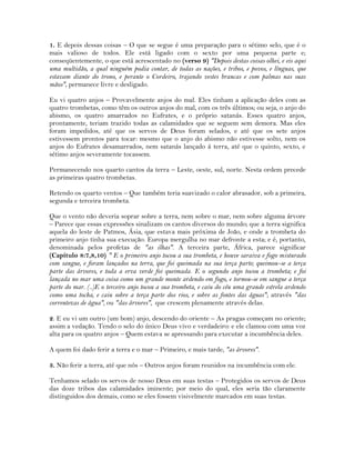 1. E depois dessas coisas – O que se segue é uma preparação para o sétimo selo, que é o
mais valioso de todos. Ele está ligado com o sexto por uma pequena parte e;
conseqüentemente, o que está acrescentado no (verso 9) "Depois destas coisas olhei, e eis aqui
uma multidão, a qual ninguém podia contar, de todas as nações, e tribos, e povos, e línguas, que
estavam diante do trono, e perante o Cordeiro, trajando vestes brancas e com palmas nas suas
mãos", permanece livre e desligado.
Eu vi quatro anjos – Provavelmente anjos do mal. Eles tinham a aplicação deles com as
quatro trombetas, como têm os outros anjos do mal, com os três últimos; ou seja, o anjo do
abismo, os quatro amarrados no Eufrates, e o próprio satanás. Esses quatro anjos,
prontamente, teriam trazido todas as calamidades que se seguem sem demora. Mas eles
foram impedidos, até que os servos de Deus foram selados, e até que os sete anjos
estivessem prontos para tocar: mesmo que o anjo do abismo não estivesse solto, nem os
anjos do Eufrates desamarrados, nem satanás lançado á terra, até que o quinto, sexto, e
sétimo anjos severamente tocassem.
Permanecendo nos quarto cantos da terra – Leste, oeste, sul, norte. Nesta ordem precede
as primeiras quatro trombetas.
Retendo os quarto ventos – Que também teria suavizado o calor abrasador, sob a primeira,
segunda e terceira trombeta.
Que o vento não deveria soprar sobre a terra, nem sobre o mar, nem sobre alguma árvore
– Parece que essas expressões sinalizam os cantos diversos do mundo; que a terra significa
aquela do leste de Patmos, Ásia, que estava mais próxima de João, e onde a trombeta do
primeiro anjo tinha sua execução. Europa mergulha no mar defronte a esta; e é, portanto,
denominada pelos profetas de "as ilhas". A terceira parte, África, parece significar
(Capítulo 8:7,8,10) " E o primeiro anjo tocou a sua trombeta, e houve saraiva e fogo misturado
com sangue, e foram lançados na terra, que foi queimada na sua terça parte; queimou-se a terça
parte das árvores, e toda a erva verde foi queimada. E o segundo anjo tocou a trombeta; e foi
lançada no mar uma coisa como um grande monte ardendo em fogo, e tornou-se em sangue a terça
parte do mar. (..)E o terceiro anjo tocou a sua trombeta, e caiu do céu uma grande estrela ardendo
como uma tocha, e caiu sobre a terça parte dos rios, e sobre as fontes das águas"; através "das
correntezas de água", ou "das árvores", que crescem plenamente através delas.
2. E eu vi um outro (um bom) anjo, descendo do oriente – As pragas começam no oriente;
assim a vedação. Tendo o selo do único Deus vivo e verdadeiro: e ele clamou com uma voz
alta para os quatro anjos – Quem estava se apressando para executar a incumbência deles.
A quem foi dado ferir a terra e o mar – Primeiro, e mais tarde, "as árvores".
3. Não ferir a terra, até que nós – Outros anjos foram reunidos na incumbência com ele.
Tenhamos selado os servos de nosso Deus em suas testas – Protegidos os servos de Deus
das doze tribos das calamidades iminente; por meio do qual, eles seria tão claramente
distinguidos dos demais, como se eles fossem visivelmente marcados em suas testas.
 