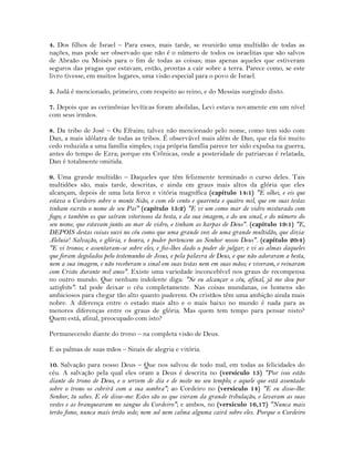 4. Dos filhos de Israel – Para esses, mais tarde, se reunirão uma multidão de todas as
nações, mas pode ser observado que não é o número de todos os israelitas que são salvos
de Abraão ou Moisés para o fim de todas as coisas; mas apenas aqueles que estiveram
seguros das pragas que estavam, então, prontas a cair sobre a terra. Parece como, se este
livro tivesse, em muitos lugares, uma visão especial para o povo de Israel.
5. Judá é mencionado, primeiro, com respeito ao reino, e do Messias surgindo disto.
7. Depois que as cerimônias levíticas foram abolidas, Levi estava novamente em um nível
com seus irmãos.
8. Da tribo de José – Ou Efraim; talvez não mencionado pelo nome, como tem sido com
Dan, a mais idólatra de todas as tribos. É observável mais além de Dan, que ela foi muito
cedo reduzida a uma família simples; cuja própria família parece ter sido expulsa na guerra,
antes do tempo de Ezra; porque em Crônicas, onde a posteridade de patriarcas é relatada,
Dan é totalmente omitida.
9. Uma grande multidão – Daqueles que têm felizmente terminado o curso deles. Tais
multidões são, mais tarde, descritas, e ainda em graus mais altos da glória que eles
alcançam, depois de uma luta feroz e vitória magnífica (capítulo 14:1) "E olhei, e eis que
estava o Cordeiro sobre o monte Sião, e com ele cento e quarenta e quatro mil, que em suas testas
tinham escrito o nome de seu Pai" (capítulo 15:2) "E vi um como mar de vidro misturado com
fogo; e também os que saíram vitoriosos da besta, e da sua imagem, e do seu sinal, e do número do
seu nome, que estavam junto ao mar de vidro, e tinham as harpas de Deus". (capítulo 19:1) "E,
DEPOIS destas coisas ouvi no céu como que uma grande voz de uma grande multidão, que dizia:
Aleluia! Salvação, e glória, e honra, e poder pertencem ao Senhor nosso Deus". (capítulo 20:4)
"E vi tronos; e assentaram-se sobre eles, e foi-lhes dado o poder de julgar; e vi as almas daqueles
que foram degolados pelo testemunho de Jesus, e pela palavra de Deus, e que não adoraram a besta,
nem a sua imagem, e não receberam o sinal em suas testas nem em suas mãos; e viveram, e reinaram
com Cristo durante mil anos". Existe uma variedade inconcebível nos graus de recompensa
no outro mundo. Que nenhum indolente diga: "Se eu alcançar o céu, afinal, já me dou por
satisfeito": tal pode deixar o céu completamente. Nas coisas mundanas, os homens são
ambiciosos para chegar tão alto quanto puderem. Os cristãos têm uma ambição ainda mais
nobre. A diferença entre o estado mais alto e o mais baixo no mundo é nada para as
menores diferenças entre os graus de glória. Mas quem tem tempo para pensar nisto?
Quem está, afinal, preocupado com isto?
Permanecendo diante do trono – na completa visão de Deus.
E as palmas de suas mãos – Sinais de alegria e vitória.
10. Salvação para nosso Deus – Que nos salvou de todo mal, em todas as felicidades do
céu. A salvação pela qual eles oram a Deus é descrita no (versículo 15) "Por isso estão
diante do trono de Deus, e o servem de dia e de noite no seu templo; e aquele que está assentado
sobre o trono os cobrirá com a sua sombra"; ao Cordeiro no (versículo 14) "E eu disse-lhe:
Senhor, tu sabes. E ele disse-me: Estes são os que vieram da grande tribulação, e lavaram as suas
vestes e as branquearam no sangue do Cordeiro"; e ambos, no (versículo 16,17) "Nunca mais
terão fome, nunca mais terão sede; nem sol nem calma alguma cairá sobre eles. Porque o Cordeiro
 