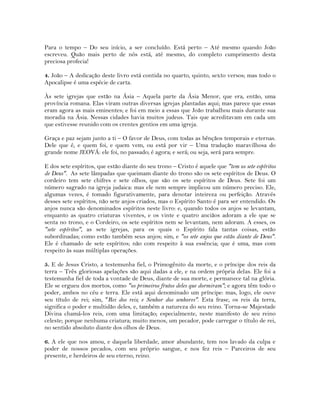 Para o tempo – Do seu início, a ser concluído. Está perto – Até mesmo quando João
escreveu. Quão mais perto de nós está, até mesmo, do completo cumprimento desta
preciosa profecia!
4. João – A dedicação deste livro está contida no quarto, quinto, sexto versos; mas todo o
Apocalipse é uma espécie de carta.
Às sete igrejas que estão na Ásia – Aquela parte da Ásia Menor, que era, então, uma
província romana. Elas viram outras diversas igrejas plantadas aqui; mas parece que essas
eram agora as mais eminentes; e foi em meio a essas que João trabalhou mais durante sua
moradia na Ásia. Nessas cidades havia muitos judeus. Tais que acreditavam em cada um
que estivesse reunido com os crentes gentios em uma igreja.
Graça e paz sejam junto a ti – O favor de Deus, com todas as bênçãos temporais e eternas.
Dele que é, e quem foi, e quem vem, ou está por vir – Uma tradução maravilhosa do
grande nome JEOVÁ: ele foi, no passado; é agora; e será; ou seja, será para sempre.
E dos sete espíritos, que estão diante do seu trono – Cristo é aquele que "tem os sete espíritos
de Deus". As sete lâmpadas que queimam diante do trono são os sete espíritos de Deus. O
cordeiro tem sete chifres e sete olhos, que são os sete espíritos de Deus. Sete foi um
número sagrado na igreja judaica: mas ele nem sempre implicou um número preciso. Ele,
algumas vezes, é tomado figurativamente, para denotar inteireza ou perfeição. Através
desses sete espíritos, não sete anjos criados, mas o Espírito Santo é para ser entendido. Os
anjos nunca são denominados espíritos neste livro: e, quando todos os anjos se levantam,
enquanto as quatro criaturas viventes, e os vinte e quatro anciãos adoram a ele que se
senta no trono, e o Cordeiro, os sete espíritos nem se levantam, nem adoram. A esses, os
"sete espíritos", as sete igrejas, para os quais o Espírito fala tantas coisas, estão
subordinadas; como estão também seus anjos; sim, e "os sete anjos que estão diante de Deus".
Ele é chamado de sete espíritos; não com respeito à sua essência; que é uma, mas com
respeito às suas múltiplas operações.
5. E de Jesus Cristo, a testemunha fiel, o Primogênito da morte, e o príncipe dos reis da
terra – Três gloriosas apelações são aqui dadas a ele, e na ordem própria delas. Ele foi a
testemunha fiel de toda a vontade de Deus, diante de sua morte, e permanece tal na glória.
Ele se ergueu dos mortos, como "os primeiros frutos deles que dormiram"; e agora têm todo o
poder, ambos no céu e terra. Ele está aqui denominado um príncipe: mas, logo, ele ouve
seu título de rei; sim, "Rei dos reis; e Senhor dos senhores". Esta frase, os reis da terra,
significa o poder e multidão deles, e, também a natureza do seu reino. Torna-se Majestade
Divina chamá-los reis, com uma limitação; especialmente, neste manifesto de seu reino
celeste; porque nenhuma criatura; muito menos, um pecador, pode carregar o título de rei,
no sentido absoluto diante dos olhos de Deus.
6. A ele que nos amou, e daquela liberdade, amor abundante, tem nos lavado da culpa e
poder de nossos pecados, com seu próprio sangue, e nos fez reis – Parceiros de seu
presente, e herdeiros de seu eterno, reino.
 