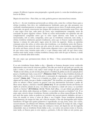 sempre. O silêncio é apenas uma preparação: o grande ponto é, o som das trombetas para o
louvor de Deus.
Depois de meia hora – Para João, na visão, poderia parecer uma meia-hora comum.
2. Eu vi – As sete trombetas pertencendo ao sétimo selo, como fez o sétimo frasco para a
sétima trombeta. Isto deve ser cuidadosamente lembrado, para que não possamos nos
confundir simultaneamente os tempos que se seguem um ao outro. E ainda assim, pode ser
observado, em geral, concernente aos tempos dos incidentes mencionados neste livro, não
é uma regra certa que, cada parte do texto, seja completamente cumprida, antes da
conclusão da parte seguinte comece. Todas as coisas mencionadas nas epístolas não são
completamente cumpridas antes que os selos sejam abertos; nem todas as coisas
mencionadas, sob os selos, cumpridas, antes que as trombetas comecem; nem ainda, a
sétima trombeta totalmente passará totalmente, antes que os frascos sejam derramados.
Apenas o começo de cada parte segue antes do início da seguinte. Assim, as epístolas
começam antes dos selos, os selos antes das trombetas, e as trombetas antes dos frascos.
Uma epístola come antes de outra; um selo, antes de outro; uma trombeta, especialmente
de outra; um frasco, antes de outro. Ainda assim, algumas vezes, o que começa por último,
do que outra coisa, termina mais cedo; e o que começa mais cedo, do que outra coisa,
termina mais tarde: assim a sétima trombeta começa mais cedo do que os frascos, e ainda
assim, se estende além deles todos.
Os sete anjos que permaneceram diante de Deus – Uma característica da mais alta
eminência.
E as sete trombetas foram dadas a eles – Quando os homens desejam tornar conhecida
abertamente uma coisa do interesse público, eles dão um sinal de que pode ser ouvido, em
todo o redor; e, em meio a tal, nada é mais antigo do que as trombetas (Levítico 25:9)
"Então no mês sétimo, aos dez do mês, farás passar a trombeta do jubileu; no dia da expiação fareis
passar a trombeta por toda a vossa terra". (Números 10:2) "Faze-te duas trombetas de prata; de
obra batida as farás, e elas te servirão para a convocação da congregação, e para a partida dos
arraiais". (Amos 3:6) " Tocar-se-á a trombeta na cidade, e o povo não estremecerá? Sucederá
algum mal na cidade, sem que o Senhor o tenha feito?". Os israelitas, em específico, as usaram,
tanto no adorar a Deus, quanto na guerra; com isto abertamente louvaram o poder de
Deus antes, depois, e durante a batalha (Josué 6:4) "E sete sacerdotes levarão sete buzinas de
chifres de carneiros adiante da arca, e no sétimo dia rodeareis a cidade sete vezes, e os sacerdotes
tocarão as buzinas". (II Crônicas 13:14) "Então Judá olhou, e eis que tinham que pelejar por
diante e por detrás; então clamaram ao Senhor; e os sacerdotes tocaram as trombetas"; etc. E os
anjos aqui, através desses trombetas, fizeram conhecidas as obras maravilhosas de Deus,
por meio das quais, todos os poderes ao contrário são sucessivamente abalados, até que o
reino do mundo se torne o reino de Deus e seu Ungido. Essas trombetas alcançam
proximamente, do tempo de João, até o fim do mundo; e elas são distinguidas pelo toques
manifestos. O lugar dos quatro primeiros é especificado; ou seja, leste, oeste, sul e norte,
sucessivamente: nas últimas três últimas, imediatamente depois do tempo de cada, o lugar
igualmente é indicado. O sétimo anjo não começou a tocar, até depois de sair da segunda
calamidade: mas as trombetas foram dadas a ele, e as outras seis juntas (como se fossem,
mais tarde, os frascos para os sete anjos); e, portanto, é dito de todas as sete juntas, que
 